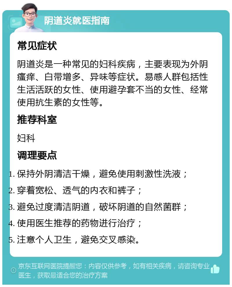 阴道炎就医指南 常见症状 阴道炎是一种常见的妇科疾病，主要表现为外阴瘙痒、白带增多、异味等症状。易感人群包括性生活活跃的女性、使用避孕套不当的女性、经常使用抗生素的女性等。 推荐科室 妇科 调理要点 保持外阴清洁干燥，避免使用刺激性洗液； 穿着宽松、透气的内衣和裤子； 避免过度清洁阴道，破坏阴道的自然菌群； 使用医生推荐的药物进行治疗； 注意个人卫生，避免交叉感染。