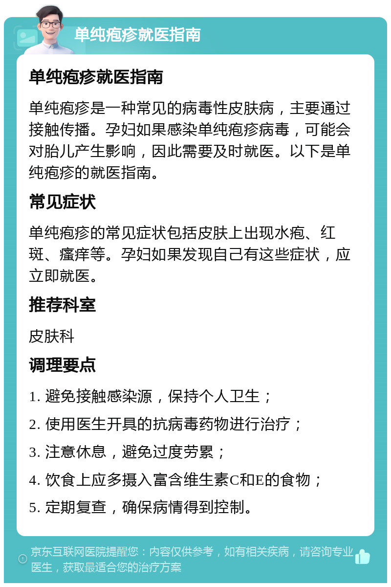 单纯疱疹就医指南 单纯疱疹就医指南 单纯疱疹是一种常见的病毒性皮肤病，主要通过接触传播。孕妇如果感染单纯疱疹病毒，可能会对胎儿产生影响，因此需要及时就医。以下是单纯疱疹的就医指南。 常见症状 单纯疱疹的常见症状包括皮肤上出现水疱、红斑、瘙痒等。孕妇如果发现自己有这些症状，应立即就医。 推荐科室 皮肤科 调理要点 1. 避免接触感染源，保持个人卫生； 2. 使用医生开具的抗病毒药物进行治疗； 3. 注意休息，避免过度劳累； 4. 饮食上应多摄入富含维生素C和E的食物； 5. 定期复查，确保病情得到控制。