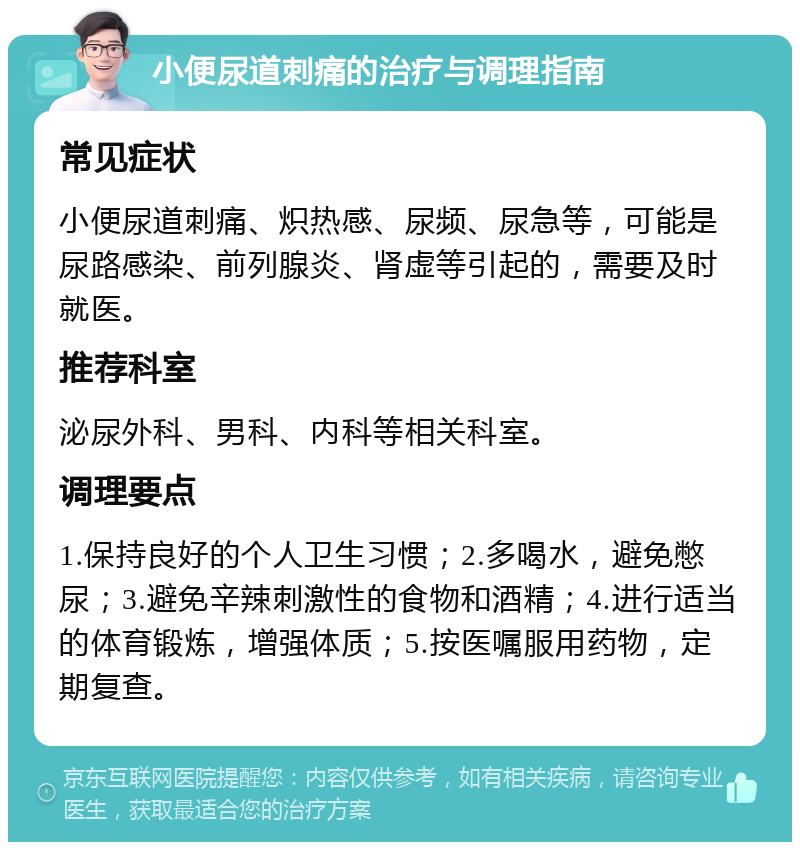 小便尿道刺痛的治疗与调理指南 常见症状 小便尿道刺痛、炽热感、尿频、尿急等，可能是尿路感染、前列腺炎、肾虚等引起的，需要及时就医。 推荐科室 泌尿外科、男科、内科等相关科室。 调理要点 1.保持良好的个人卫生习惯；2.多喝水，避免憋尿；3.避免辛辣刺激性的食物和酒精；4.进行适当的体育锻炼，增强体质；5.按医嘱服用药物，定期复查。