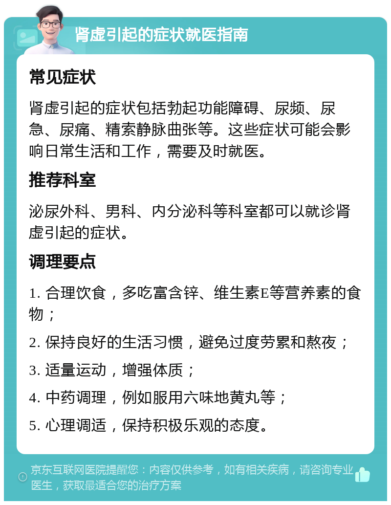 肾虚引起的症状就医指南 常见症状 肾虚引起的症状包括勃起功能障碍、尿频、尿急、尿痛、精索静脉曲张等。这些症状可能会影响日常生活和工作，需要及时就医。 推荐科室 泌尿外科、男科、内分泌科等科室都可以就诊肾虚引起的症状。 调理要点 1. 合理饮食，多吃富含锌、维生素E等营养素的食物； 2. 保持良好的生活习惯，避免过度劳累和熬夜； 3. 适量运动，增强体质； 4. 中药调理，例如服用六味地黄丸等； 5. 心理调适，保持积极乐观的态度。