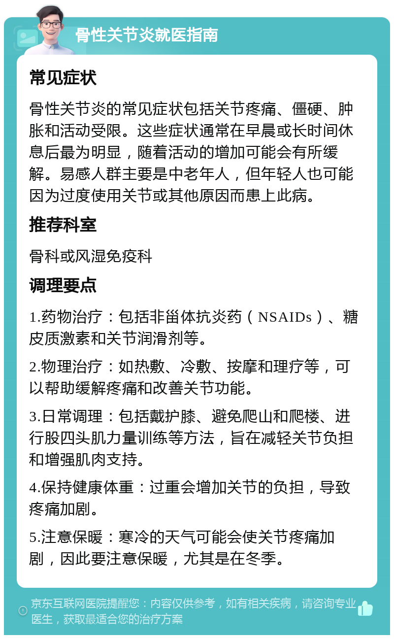 骨性关节炎就医指南 常见症状 骨性关节炎的常见症状包括关节疼痛、僵硬、肿胀和活动受限。这些症状通常在早晨或长时间休息后最为明显，随着活动的增加可能会有所缓解。易感人群主要是中老年人，但年轻人也可能因为过度使用关节或其他原因而患上此病。 推荐科室 骨科或风湿免疫科 调理要点 1.药物治疗：包括非甾体抗炎药（NSAIDs）、糖皮质激素和关节润滑剂等。 2.物理治疗：如热敷、冷敷、按摩和理疗等，可以帮助缓解疼痛和改善关节功能。 3.日常调理：包括戴护膝、避免爬山和爬楼、进行股四头肌力量训练等方法，旨在减轻关节负担和增强肌肉支持。 4.保持健康体重：过重会增加关节的负担，导致疼痛加剧。 5.注意保暖：寒冷的天气可能会使关节疼痛加剧，因此要注意保暖，尤其是在冬季。