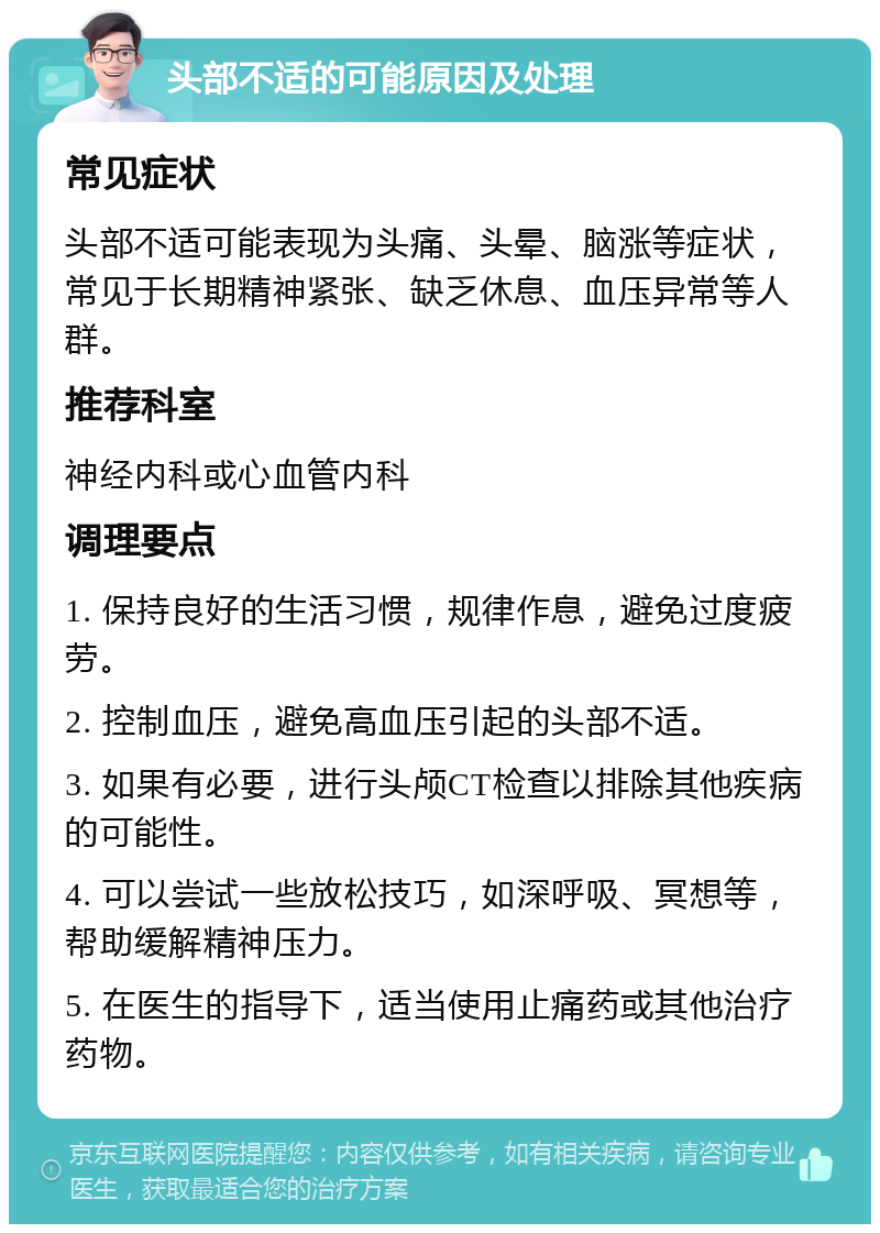 头部不适的可能原因及处理 常见症状 头部不适可能表现为头痛、头晕、脑涨等症状，常见于长期精神紧张、缺乏休息、血压异常等人群。 推荐科室 神经内科或心血管内科 调理要点 1. 保持良好的生活习惯，规律作息，避免过度疲劳。 2. 控制血压，避免高血压引起的头部不适。 3. 如果有必要，进行头颅CT检查以排除其他疾病的可能性。 4. 可以尝试一些放松技巧，如深呼吸、冥想等，帮助缓解精神压力。 5. 在医生的指导下，适当使用止痛药或其他治疗药物。