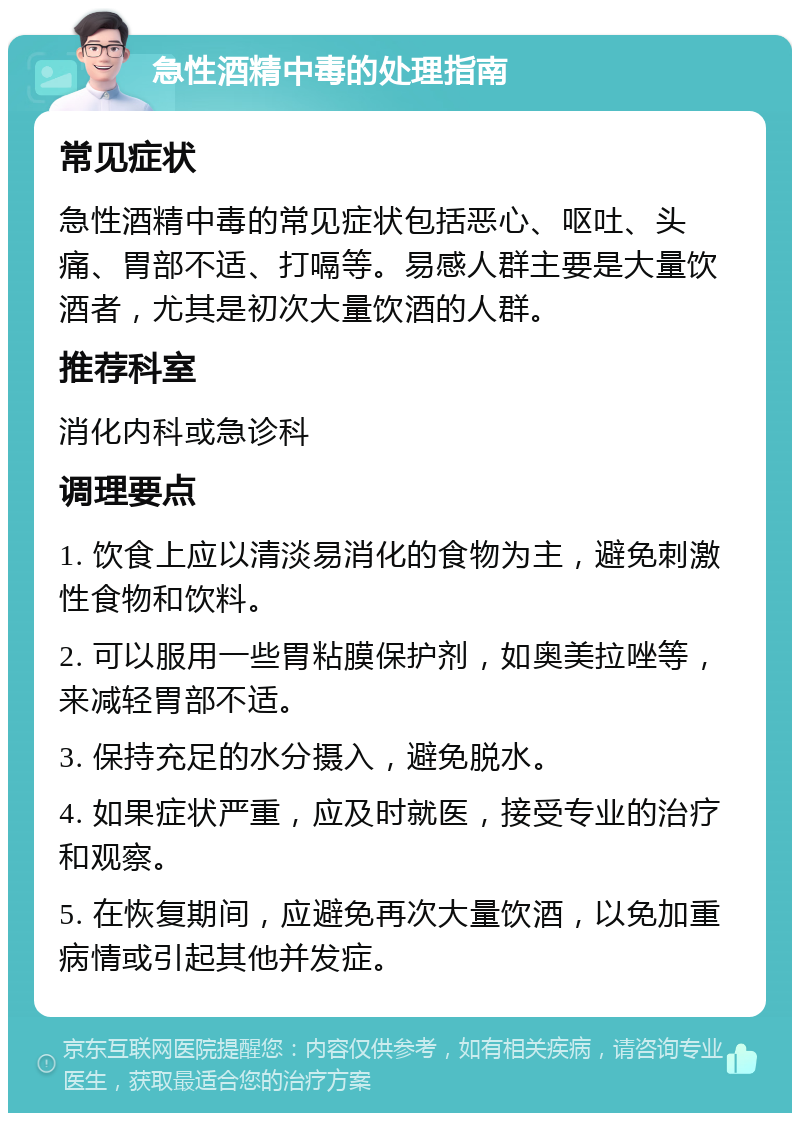 急性酒精中毒的处理指南 常见症状 急性酒精中毒的常见症状包括恶心、呕吐、头痛、胃部不适、打嗝等。易感人群主要是大量饮酒者，尤其是初次大量饮酒的人群。 推荐科室 消化内科或急诊科 调理要点 1. 饮食上应以清淡易消化的食物为主，避免刺激性食物和饮料。 2. 可以服用一些胃粘膜保护剂，如奥美拉唑等，来减轻胃部不适。 3. 保持充足的水分摄入，避免脱水。 4. 如果症状严重，应及时就医，接受专业的治疗和观察。 5. 在恢复期间，应避免再次大量饮酒，以免加重病情或引起其他并发症。