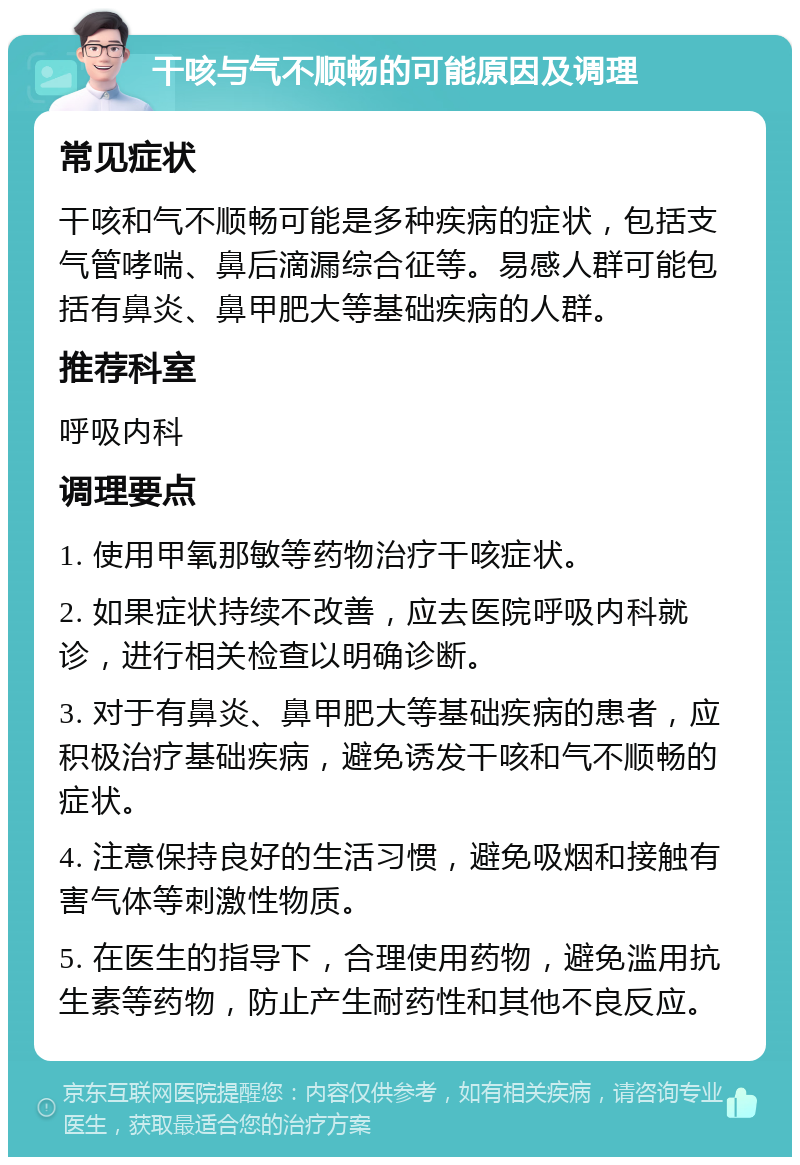 干咳与气不顺畅的可能原因及调理 常见症状 干咳和气不顺畅可能是多种疾病的症状，包括支气管哮喘、鼻后滴漏综合征等。易感人群可能包括有鼻炎、鼻甲肥大等基础疾病的人群。 推荐科室 呼吸内科 调理要点 1. 使用甲氧那敏等药物治疗干咳症状。 2. 如果症状持续不改善，应去医院呼吸内科就诊，进行相关检查以明确诊断。 3. 对于有鼻炎、鼻甲肥大等基础疾病的患者，应积极治疗基础疾病，避免诱发干咳和气不顺畅的症状。 4. 注意保持良好的生活习惯，避免吸烟和接触有害气体等刺激性物质。 5. 在医生的指导下，合理使用药物，避免滥用抗生素等药物，防止产生耐药性和其他不良反应。