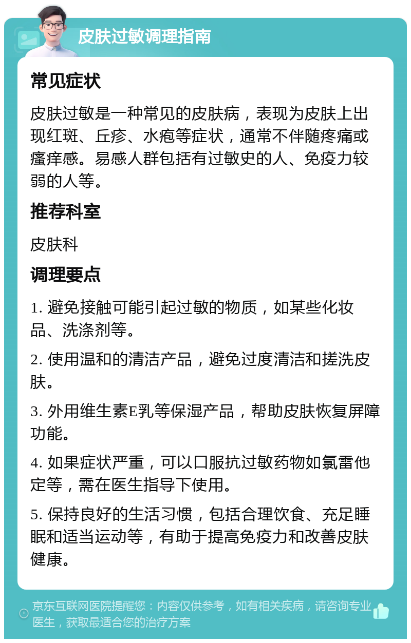 皮肤过敏调理指南 常见症状 皮肤过敏是一种常见的皮肤病，表现为皮肤上出现红斑、丘疹、水疱等症状，通常不伴随疼痛或瘙痒感。易感人群包括有过敏史的人、免疫力较弱的人等。 推荐科室 皮肤科 调理要点 1. 避免接触可能引起过敏的物质，如某些化妆品、洗涤剂等。 2. 使用温和的清洁产品，避免过度清洁和搓洗皮肤。 3. 外用维生素E乳等保湿产品，帮助皮肤恢复屏障功能。 4. 如果症状严重，可以口服抗过敏药物如氯雷他定等，需在医生指导下使用。 5. 保持良好的生活习惯，包括合理饮食、充足睡眠和适当运动等，有助于提高免疫力和改善皮肤健康。