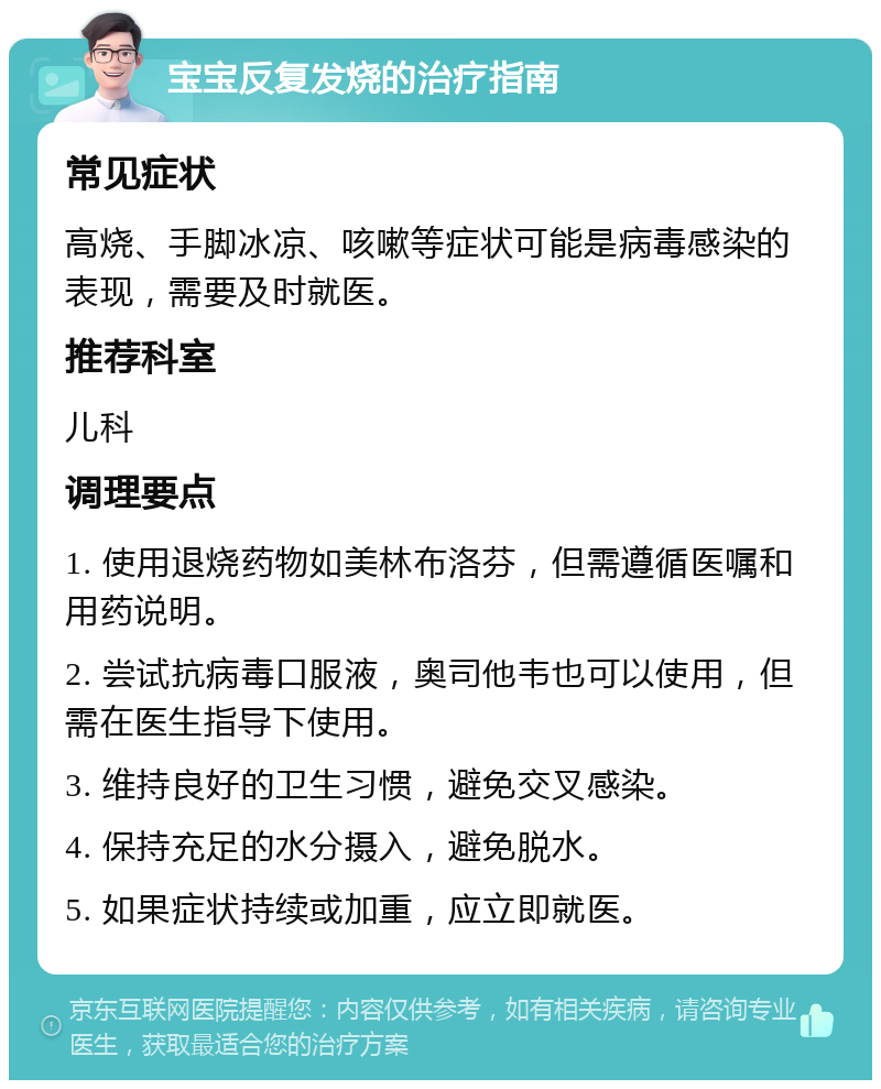 宝宝反复发烧的治疗指南 常见症状 高烧、手脚冰凉、咳嗽等症状可能是病毒感染的表现，需要及时就医。 推荐科室 儿科 调理要点 1. 使用退烧药物如美林布洛芬，但需遵循医嘱和用药说明。 2. 尝试抗病毒口服液，奥司他韦也可以使用，但需在医生指导下使用。 3. 维持良好的卫生习惯，避免交叉感染。 4. 保持充足的水分摄入，避免脱水。 5. 如果症状持续或加重，应立即就医。