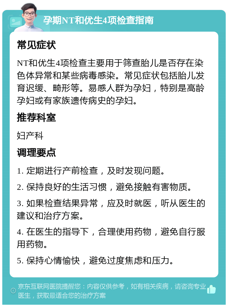 孕期NT和优生4项检查指南 常见症状 NT和优生4项检查主要用于筛查胎儿是否存在染色体异常和某些病毒感染。常见症状包括胎儿发育迟缓、畸形等。易感人群为孕妇，特别是高龄孕妇或有家族遗传病史的孕妇。 推荐科室 妇产科 调理要点 1. 定期进行产前检查，及时发现问题。 2. 保持良好的生活习惯，避免接触有害物质。 3. 如果检查结果异常，应及时就医，听从医生的建议和治疗方案。 4. 在医生的指导下，合理使用药物，避免自行服用药物。 5. 保持心情愉快，避免过度焦虑和压力。