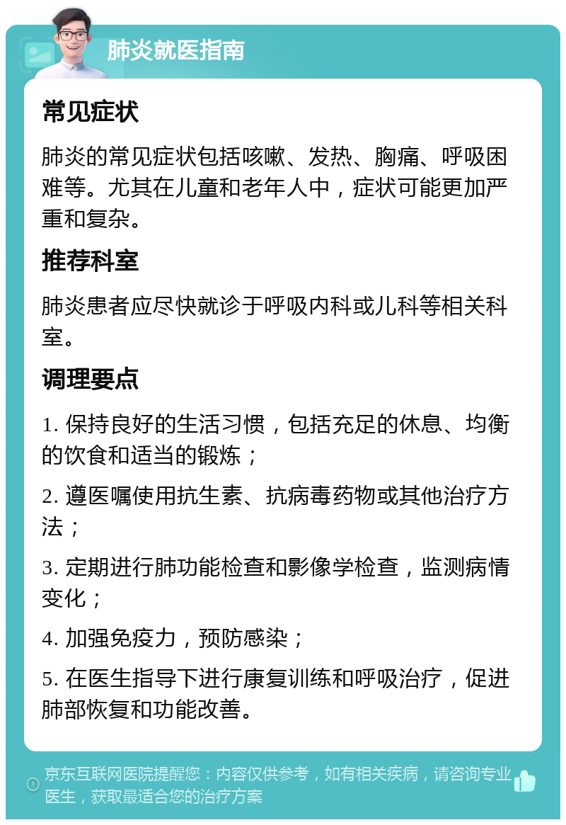 肺炎就医指南 常见症状 肺炎的常见症状包括咳嗽、发热、胸痛、呼吸困难等。尤其在儿童和老年人中，症状可能更加严重和复杂。 推荐科室 肺炎患者应尽快就诊于呼吸内科或儿科等相关科室。 调理要点 1. 保持良好的生活习惯，包括充足的休息、均衡的饮食和适当的锻炼； 2. 遵医嘱使用抗生素、抗病毒药物或其他治疗方法； 3. 定期进行肺功能检查和影像学检查，监测病情变化； 4. 加强免疫力，预防感染； 5. 在医生指导下进行康复训练和呼吸治疗，促进肺部恢复和功能改善。