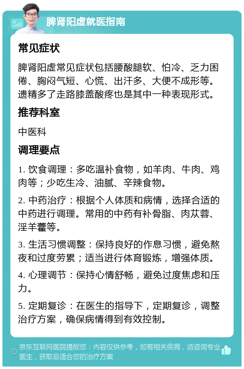 脾肾阳虚就医指南 常见症状 脾肾阳虚常见症状包括腰酸腿软、怕冷、乏力困倦、胸闷气短、心慌、出汗多、大便不成形等。遗精多了走路膝盖酸疼也是其中一种表现形式。 推荐科室 中医科 调理要点 1. 饮食调理：多吃温补食物，如羊肉、牛肉、鸡肉等；少吃生冷、油腻、辛辣食物。 2. 中药治疗：根据个人体质和病情，选择合适的中药进行调理。常用的中药有补骨脂、肉苁蓉、淫羊藿等。 3. 生活习惯调整：保持良好的作息习惯，避免熬夜和过度劳累；适当进行体育锻炼，增强体质。 4. 心理调节：保持心情舒畅，避免过度焦虑和压力。 5. 定期复诊：在医生的指导下，定期复诊，调整治疗方案，确保病情得到有效控制。