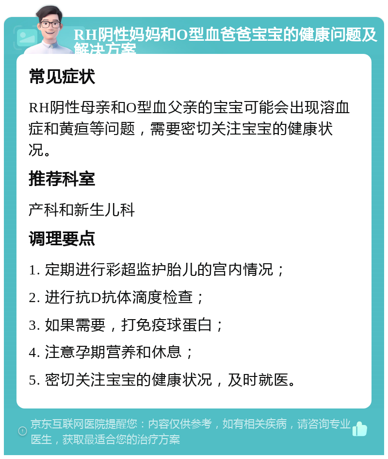 RH阴性妈妈和O型血爸爸宝宝的健康问题及解决方案 常见症状 RH阴性母亲和O型血父亲的宝宝可能会出现溶血症和黄疸等问题，需要密切关注宝宝的健康状况。 推荐科室 产科和新生儿科 调理要点 1. 定期进行彩超监护胎儿的宫内情况； 2. 进行抗D抗体滴度检查； 3. 如果需要，打免疫球蛋白； 4. 注意孕期营养和休息； 5. 密切关注宝宝的健康状况，及时就医。