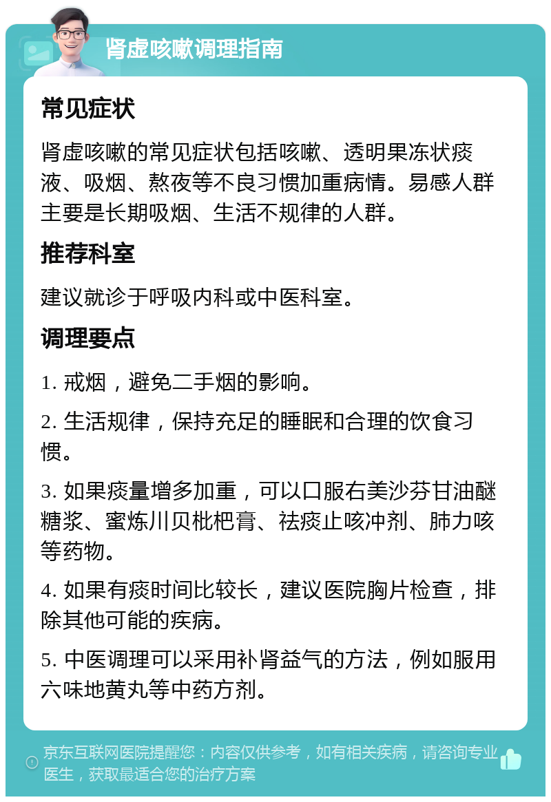 肾虚咳嗽调理指南 常见症状 肾虚咳嗽的常见症状包括咳嗽、透明果冻状痰液、吸烟、熬夜等不良习惯加重病情。易感人群主要是长期吸烟、生活不规律的人群。 推荐科室 建议就诊于呼吸内科或中医科室。 调理要点 1. 戒烟，避免二手烟的影响。 2. 生活规律，保持充足的睡眠和合理的饮食习惯。 3. 如果痰量增多加重，可以口服右美沙芬甘油醚糖浆、蜜炼川贝枇杷膏、祛痰止咳冲剂、肺力咳等药物。 4. 如果有痰时间比较长，建议医院胸片检查，排除其他可能的疾病。 5. 中医调理可以采用补肾益气的方法，例如服用六味地黄丸等中药方剂。