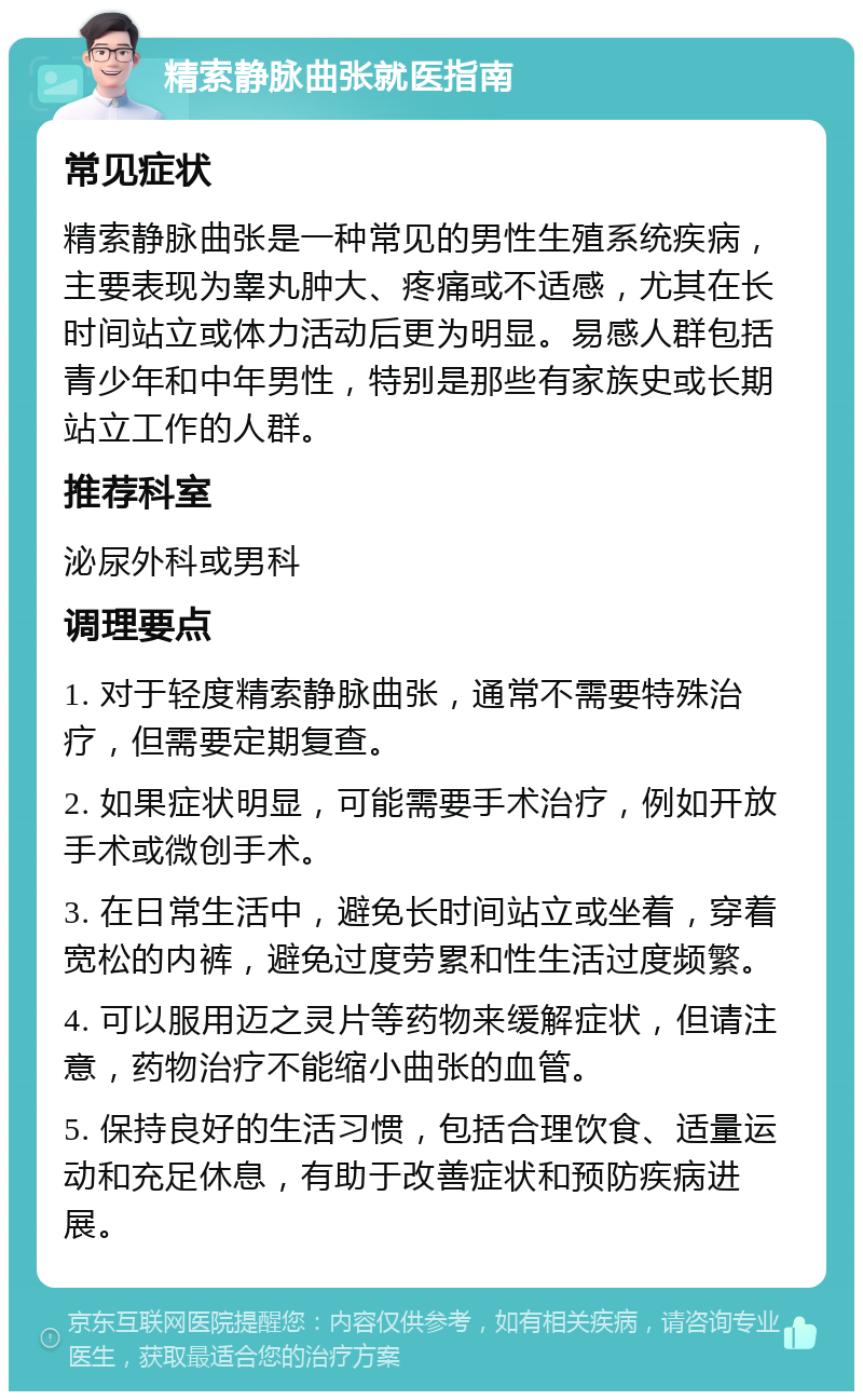 精索静脉曲张就医指南 常见症状 精索静脉曲张是一种常见的男性生殖系统疾病，主要表现为睾丸肿大、疼痛或不适感，尤其在长时间站立或体力活动后更为明显。易感人群包括青少年和中年男性，特别是那些有家族史或长期站立工作的人群。 推荐科室 泌尿外科或男科 调理要点 1. 对于轻度精索静脉曲张，通常不需要特殊治疗，但需要定期复查。 2. 如果症状明显，可能需要手术治疗，例如开放手术或微创手术。 3. 在日常生活中，避免长时间站立或坐着，穿着宽松的内裤，避免过度劳累和性生活过度频繁。 4. 可以服用迈之灵片等药物来缓解症状，但请注意，药物治疗不能缩小曲张的血管。 5. 保持良好的生活习惯，包括合理饮食、适量运动和充足休息，有助于改善症状和预防疾病进展。