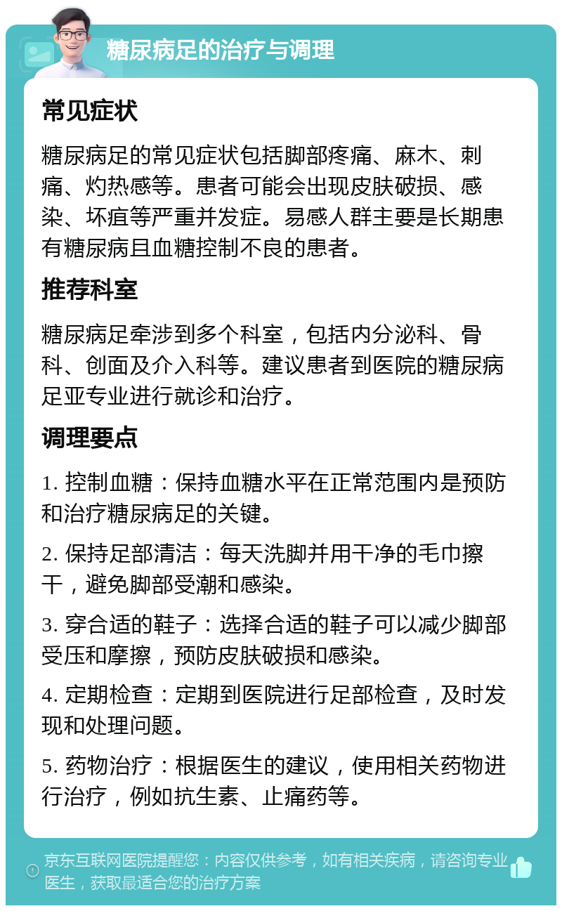 糖尿病足的治疗与调理 常见症状 糖尿病足的常见症状包括脚部疼痛、麻木、刺痛、灼热感等。患者可能会出现皮肤破损、感染、坏疽等严重并发症。易感人群主要是长期患有糖尿病且血糖控制不良的患者。 推荐科室 糖尿病足牵涉到多个科室，包括内分泌科、骨科、创面及介入科等。建议患者到医院的糖尿病足亚专业进行就诊和治疗。 调理要点 1. 控制血糖：保持血糖水平在正常范围内是预防和治疗糖尿病足的关键。 2. 保持足部清洁：每天洗脚并用干净的毛巾擦干，避免脚部受潮和感染。 3. 穿合适的鞋子：选择合适的鞋子可以减少脚部受压和摩擦，预防皮肤破损和感染。 4. 定期检查：定期到医院进行足部检查，及时发现和处理问题。 5. 药物治疗：根据医生的建议，使用相关药物进行治疗，例如抗生素、止痛药等。