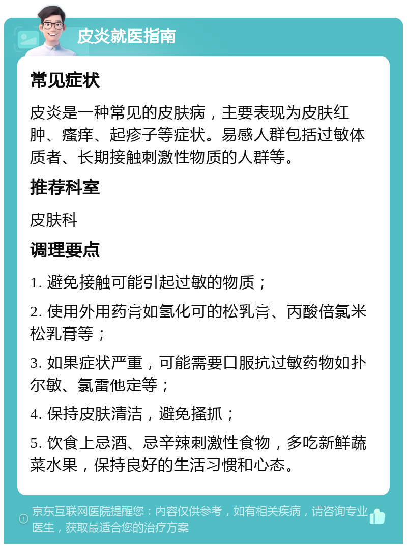 皮炎就医指南 常见症状 皮炎是一种常见的皮肤病，主要表现为皮肤红肿、瘙痒、起疹子等症状。易感人群包括过敏体质者、长期接触刺激性物质的人群等。 推荐科室 皮肤科 调理要点 1. 避免接触可能引起过敏的物质； 2. 使用外用药膏如氢化可的松乳膏、丙酸倍氯米松乳膏等； 3. 如果症状严重，可能需要口服抗过敏药物如扑尔敏、氯雷他定等； 4. 保持皮肤清洁，避免搔抓； 5. 饮食上忌酒、忌辛辣刺激性食物，多吃新鲜蔬菜水果，保持良好的生活习惯和心态。