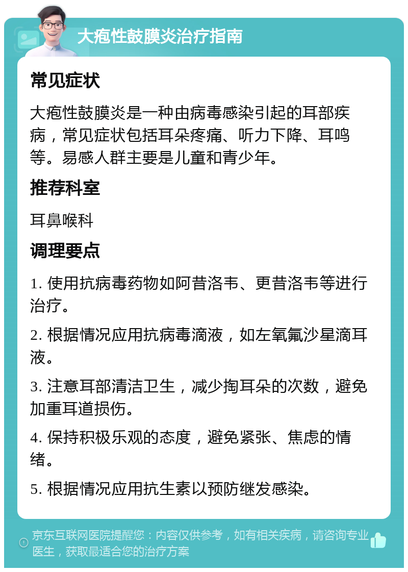 大疱性鼓膜炎治疗指南 常见症状 大疱性鼓膜炎是一种由病毒感染引起的耳部疾病，常见症状包括耳朵疼痛、听力下降、耳鸣等。易感人群主要是儿童和青少年。 推荐科室 耳鼻喉科 调理要点 1. 使用抗病毒药物如阿昔洛韦、更昔洛韦等进行治疗。 2. 根据情况应用抗病毒滴液，如左氧氟沙星滴耳液。 3. 注意耳部清洁卫生，减少掏耳朵的次数，避免加重耳道损伤。 4. 保持积极乐观的态度，避免紧张、焦虑的情绪。 5. 根据情况应用抗生素以预防继发感染。