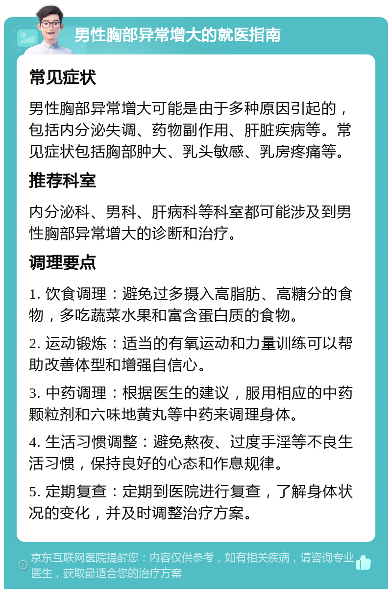 男性胸部异常增大的就医指南 常见症状 男性胸部异常增大可能是由于多种原因引起的，包括内分泌失调、药物副作用、肝脏疾病等。常见症状包括胸部肿大、乳头敏感、乳房疼痛等。 推荐科室 内分泌科、男科、肝病科等科室都可能涉及到男性胸部异常增大的诊断和治疗。 调理要点 1. 饮食调理：避免过多摄入高脂肪、高糖分的食物，多吃蔬菜水果和富含蛋白质的食物。 2. 运动锻炼：适当的有氧运动和力量训练可以帮助改善体型和增强自信心。 3. 中药调理：根据医生的建议，服用相应的中药颗粒剂和六味地黄丸等中药来调理身体。 4. 生活习惯调整：避免熬夜、过度手淫等不良生活习惯，保持良好的心态和作息规律。 5. 定期复查：定期到医院进行复查，了解身体状况的变化，并及时调整治疗方案。