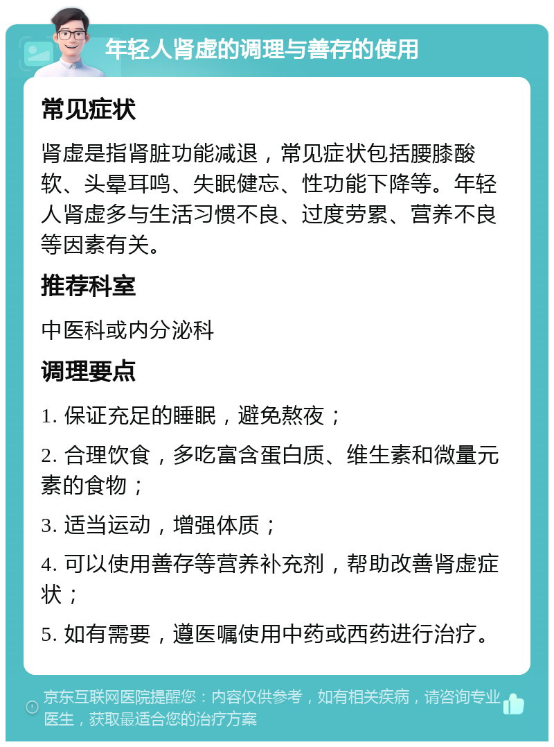 年轻人肾虚的调理与善存的使用 常见症状 肾虚是指肾脏功能减退，常见症状包括腰膝酸软、头晕耳鸣、失眠健忘、性功能下降等。年轻人肾虚多与生活习惯不良、过度劳累、营养不良等因素有关。 推荐科室 中医科或内分泌科 调理要点 1. 保证充足的睡眠，避免熬夜； 2. 合理饮食，多吃富含蛋白质、维生素和微量元素的食物； 3. 适当运动，增强体质； 4. 可以使用善存等营养补充剂，帮助改善肾虚症状； 5. 如有需要，遵医嘱使用中药或西药进行治疗。