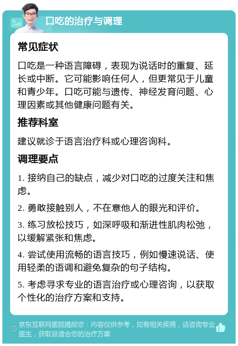 口吃的治疗与调理 常见症状 口吃是一种语言障碍，表现为说话时的重复、延长或中断。它可能影响任何人，但更常见于儿童和青少年。口吃可能与遗传、神经发育问题、心理因素或其他健康问题有关。 推荐科室 建议就诊于语言治疗科或心理咨询科。 调理要点 1. 接纳自己的缺点，减少对口吃的过度关注和焦虑。 2. 勇敢接触别人，不在意他人的眼光和评价。 3. 练习放松技巧，如深呼吸和渐进性肌肉松弛，以缓解紧张和焦虑。 4. 尝试使用流畅的语言技巧，例如慢速说话、使用轻柔的语调和避免复杂的句子结构。 5. 考虑寻求专业的语言治疗或心理咨询，以获取个性化的治疗方案和支持。