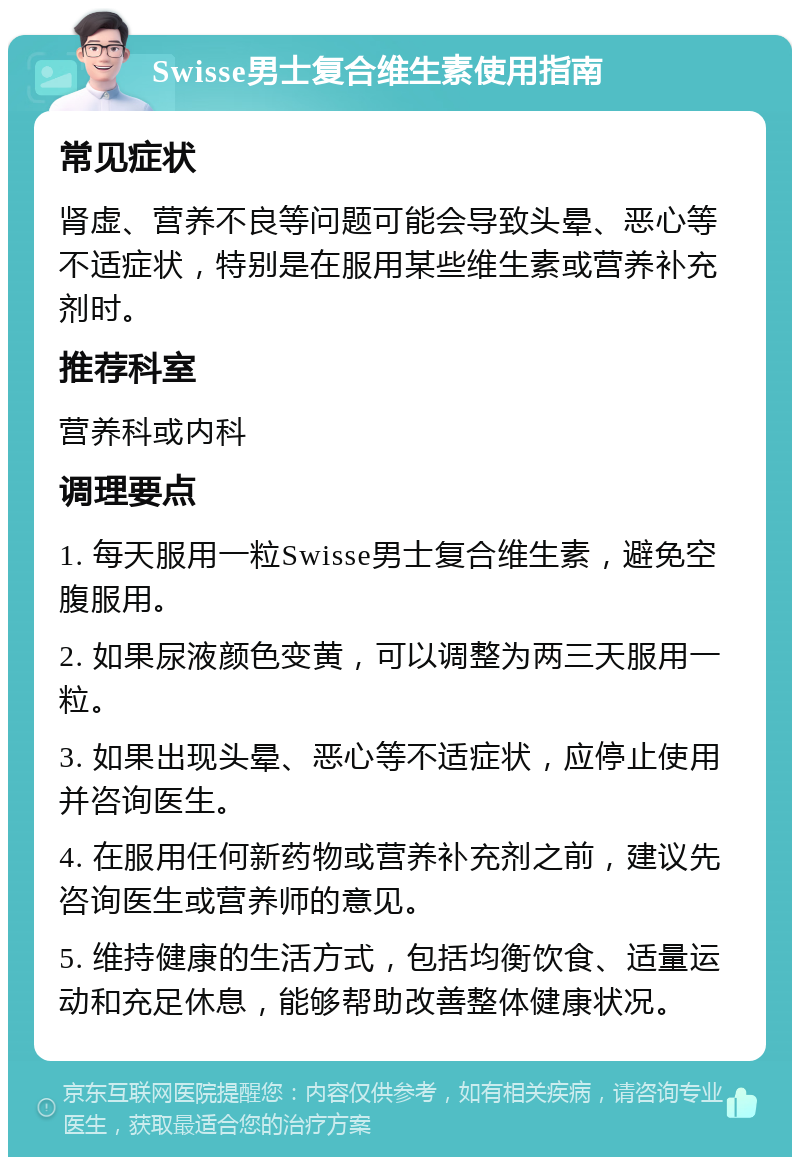 Swisse男士复合维生素使用指南 常见症状 肾虚、营养不良等问题可能会导致头晕、恶心等不适症状，特别是在服用某些维生素或营养补充剂时。 推荐科室 营养科或内科 调理要点 1. 每天服用一粒Swisse男士复合维生素，避免空腹服用。 2. 如果尿液颜色变黄，可以调整为两三天服用一粒。 3. 如果出现头晕、恶心等不适症状，应停止使用并咨询医生。 4. 在服用任何新药物或营养补充剂之前，建议先咨询医生或营养师的意见。 5. 维持健康的生活方式，包括均衡饮食、适量运动和充足休息，能够帮助改善整体健康状况。