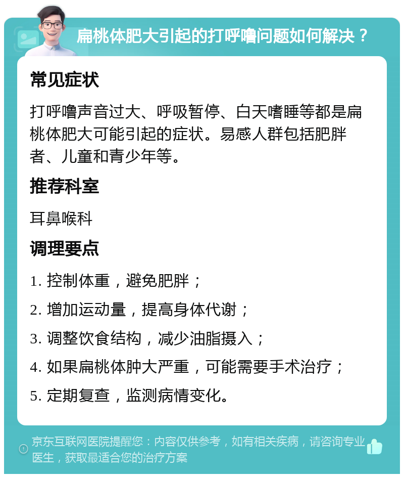 扁桃体肥大引起的打呼噜问题如何解决？ 常见症状 打呼噜声音过大、呼吸暂停、白天嗜睡等都是扁桃体肥大可能引起的症状。易感人群包括肥胖者、儿童和青少年等。 推荐科室 耳鼻喉科 调理要点 1. 控制体重，避免肥胖； 2. 增加运动量，提高身体代谢； 3. 调整饮食结构，减少油脂摄入； 4. 如果扁桃体肿大严重，可能需要手术治疗； 5. 定期复查，监测病情变化。