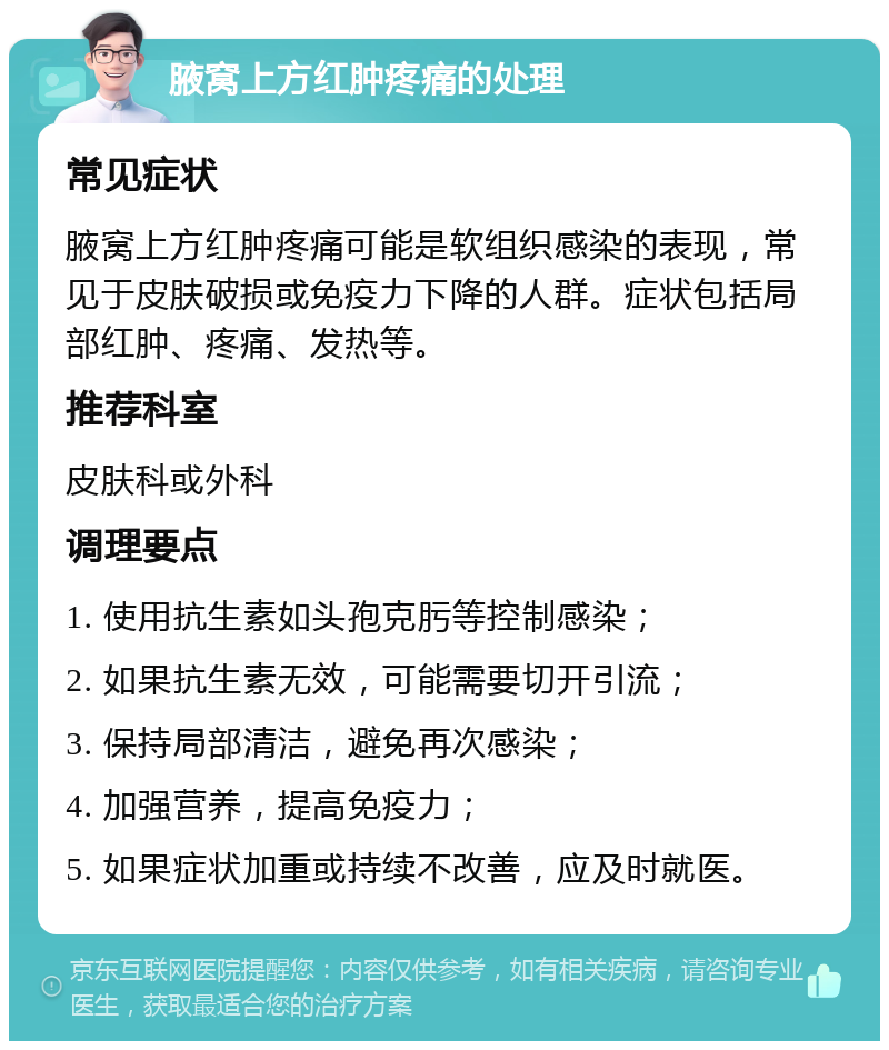 腋窝上方红肿疼痛的处理 常见症状 腋窝上方红肿疼痛可能是软组织感染的表现，常见于皮肤破损或免疫力下降的人群。症状包括局部红肿、疼痛、发热等。 推荐科室 皮肤科或外科 调理要点 1. 使用抗生素如头孢克肟等控制感染； 2. 如果抗生素无效，可能需要切开引流； 3. 保持局部清洁，避免再次感染； 4. 加强营养，提高免疫力； 5. 如果症状加重或持续不改善，应及时就医。