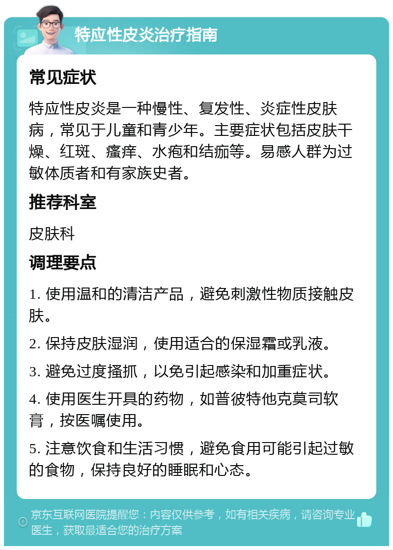 特应性皮炎治疗指南 常见症状 特应性皮炎是一种慢性、复发性、炎症性皮肤病，常见于儿童和青少年。主要症状包括皮肤干燥、红斑、瘙痒、水疱和结痂等。易感人群为过敏体质者和有家族史者。 推荐科室 皮肤科 调理要点 1. 使用温和的清洁产品，避免刺激性物质接触皮肤。 2. 保持皮肤湿润，使用适合的保湿霜或乳液。 3. 避免过度搔抓，以免引起感染和加重症状。 4. 使用医生开具的药物，如普彼特他克莫司软膏，按医嘱使用。 5. 注意饮食和生活习惯，避免食用可能引起过敏的食物，保持良好的睡眠和心态。