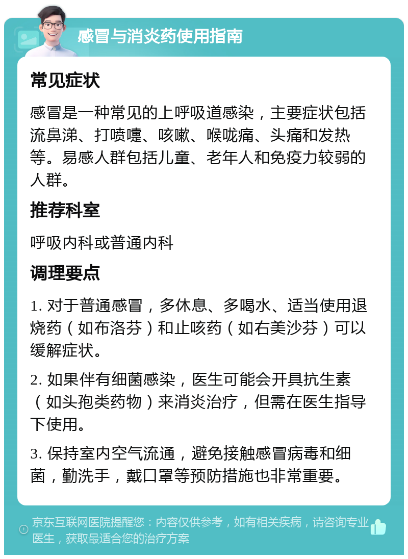 感冒与消炎药使用指南 常见症状 感冒是一种常见的上呼吸道感染，主要症状包括流鼻涕、打喷嚏、咳嗽、喉咙痛、头痛和发热等。易感人群包括儿童、老年人和免疫力较弱的人群。 推荐科室 呼吸内科或普通内科 调理要点 1. 对于普通感冒，多休息、多喝水、适当使用退烧药（如布洛芬）和止咳药（如右美沙芬）可以缓解症状。 2. 如果伴有细菌感染，医生可能会开具抗生素（如头孢类药物）来消炎治疗，但需在医生指导下使用。 3. 保持室内空气流通，避免接触感冒病毒和细菌，勤洗手，戴口罩等预防措施也非常重要。