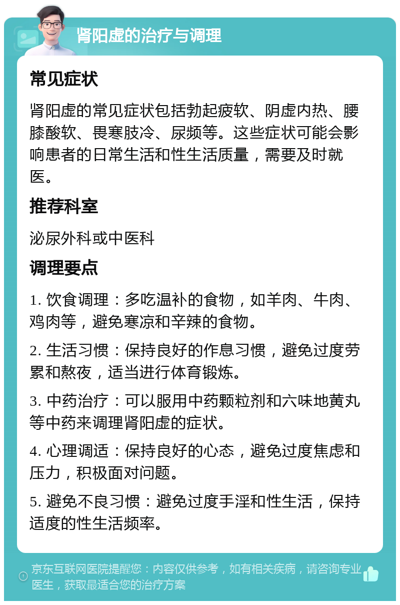 肾阳虚的治疗与调理 常见症状 肾阳虚的常见症状包括勃起疲软、阴虚内热、腰膝酸软、畏寒肢冷、尿频等。这些症状可能会影响患者的日常生活和性生活质量，需要及时就医。 推荐科室 泌尿外科或中医科 调理要点 1. 饮食调理：多吃温补的食物，如羊肉、牛肉、鸡肉等，避免寒凉和辛辣的食物。 2. 生活习惯：保持良好的作息习惯，避免过度劳累和熬夜，适当进行体育锻炼。 3. 中药治疗：可以服用中药颗粒剂和六味地黄丸等中药来调理肾阳虚的症状。 4. 心理调适：保持良好的心态，避免过度焦虑和压力，积极面对问题。 5. 避免不良习惯：避免过度手淫和性生活，保持适度的性生活频率。