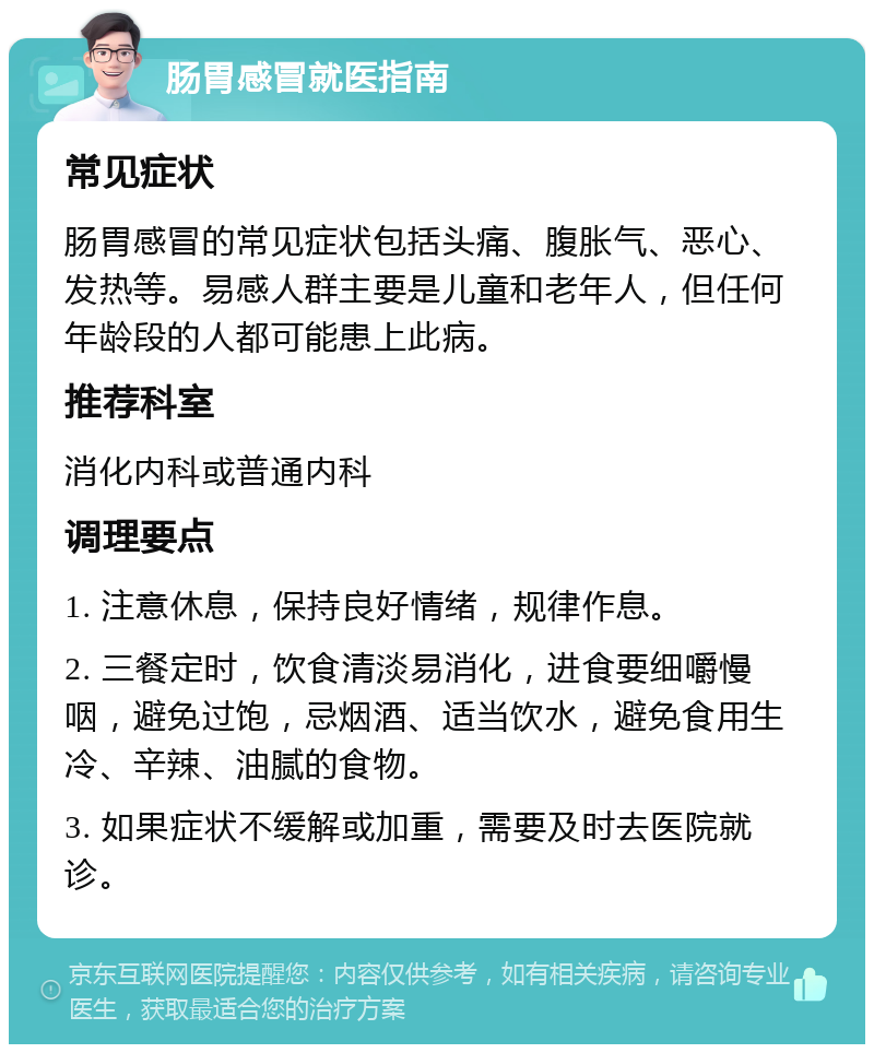 肠胃感冒就医指南 常见症状 肠胃感冒的常见症状包括头痛、腹胀气、恶心、发热等。易感人群主要是儿童和老年人，但任何年龄段的人都可能患上此病。 推荐科室 消化内科或普通内科 调理要点 1. 注意休息，保持良好情绪，规律作息。 2. 三餐定时，饮食清淡易消化，进食要细嚼慢咽，避免过饱，忌烟酒、适当饮水，避免食用生冷、辛辣、油腻的食物。 3. 如果症状不缓解或加重，需要及时去医院就诊。