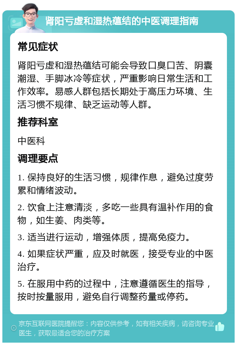 肾阳亏虚和湿热蕴结的中医调理指南 常见症状 肾阳亏虚和湿热蕴结可能会导致口臭口苦、阴囊潮湿、手脚冰冷等症状，严重影响日常生活和工作效率。易感人群包括长期处于高压力环境、生活习惯不规律、缺乏运动等人群。 推荐科室 中医科 调理要点 1. 保持良好的生活习惯，规律作息，避免过度劳累和情绪波动。 2. 饮食上注意清淡，多吃一些具有温补作用的食物，如生姜、肉类等。 3. 适当进行运动，增强体质，提高免疫力。 4. 如果症状严重，应及时就医，接受专业的中医治疗。 5. 在服用中药的过程中，注意遵循医生的指导，按时按量服用，避免自行调整药量或停药。