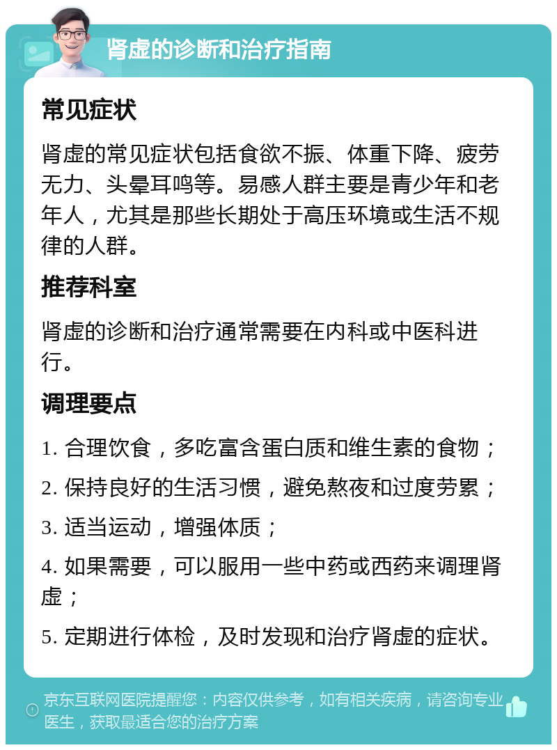 肾虚的诊断和治疗指南 常见症状 肾虚的常见症状包括食欲不振、体重下降、疲劳无力、头晕耳鸣等。易感人群主要是青少年和老年人，尤其是那些长期处于高压环境或生活不规律的人群。 推荐科室 肾虚的诊断和治疗通常需要在内科或中医科进行。 调理要点 1. 合理饮食，多吃富含蛋白质和维生素的食物； 2. 保持良好的生活习惯，避免熬夜和过度劳累； 3. 适当运动，增强体质； 4. 如果需要，可以服用一些中药或西药来调理肾虚； 5. 定期进行体检，及时发现和治疗肾虚的症状。