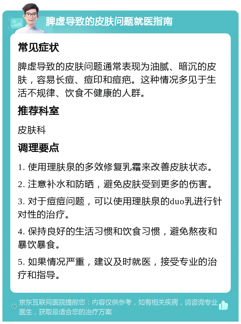 脾虚导致的皮肤问题就医指南 常见症状 脾虚导致的皮肤问题通常表现为油腻、暗沉的皮肤，容易长痘、痘印和痘疤。这种情况多见于生活不规律、饮食不健康的人群。 推荐科室 皮肤科 调理要点 1. 使用理肤泉的多效修复乳霜来改善皮肤状态。 2. 注意补水和防晒，避免皮肤受到更多的伤害。 3. 对于痘痘问题，可以使用理肤泉的duo乳进行针对性的治疗。 4. 保持良好的生活习惯和饮食习惯，避免熬夜和暴饮暴食。 5. 如果情况严重，建议及时就医，接受专业的治疗和指导。