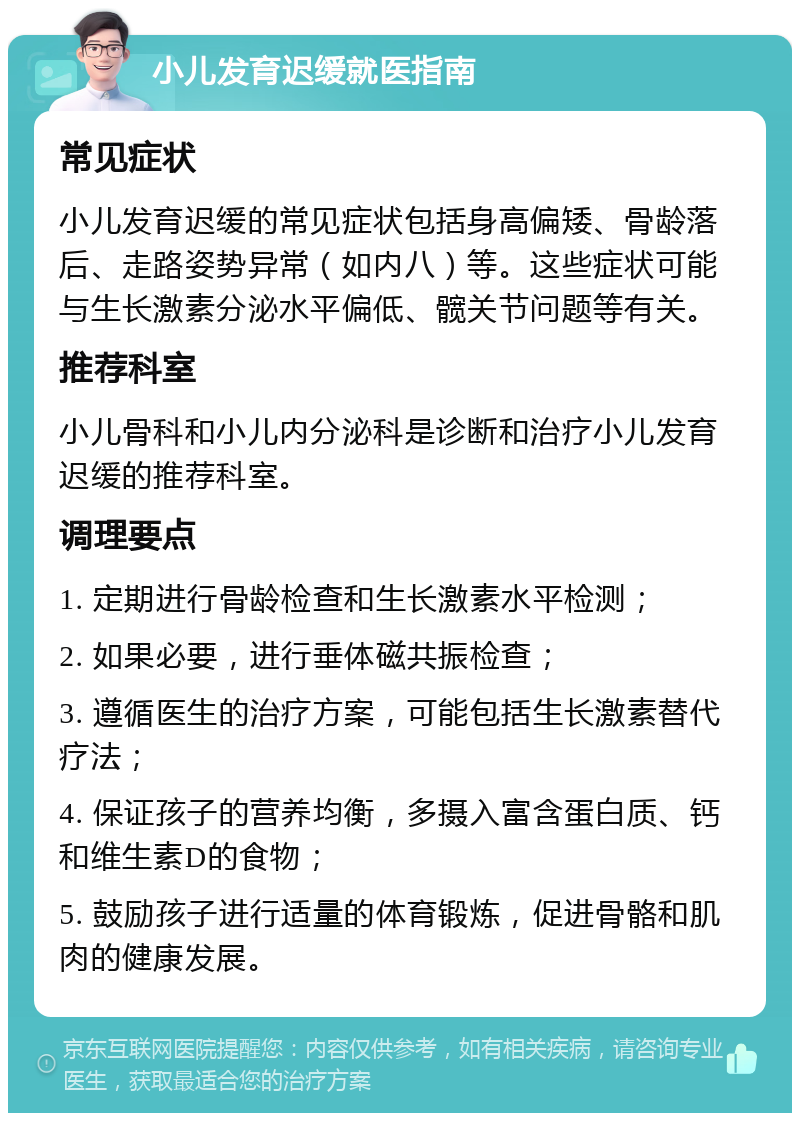 小儿发育迟缓就医指南 常见症状 小儿发育迟缓的常见症状包括身高偏矮、骨龄落后、走路姿势异常（如内八）等。这些症状可能与生长激素分泌水平偏低、髋关节问题等有关。 推荐科室 小儿骨科和小儿内分泌科是诊断和治疗小儿发育迟缓的推荐科室。 调理要点 1. 定期进行骨龄检查和生长激素水平检测； 2. 如果必要，进行垂体磁共振检查； 3. 遵循医生的治疗方案，可能包括生长激素替代疗法； 4. 保证孩子的营养均衡，多摄入富含蛋白质、钙和维生素D的食物； 5. 鼓励孩子进行适量的体育锻炼，促进骨骼和肌肉的健康发展。