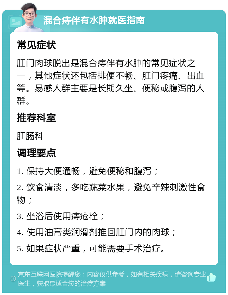 混合痔伴有水肿就医指南 常见症状 肛门肉球脱出是混合痔伴有水肿的常见症状之一，其他症状还包括排便不畅、肛门疼痛、出血等。易感人群主要是长期久坐、便秘或腹泻的人群。 推荐科室 肛肠科 调理要点 1. 保持大便通畅，避免便秘和腹泻； 2. 饮食清淡，多吃蔬菜水果，避免辛辣刺激性食物； 3. 坐浴后使用痔疮栓； 4. 使用油膏类润滑剂推回肛门内的肉球； 5. 如果症状严重，可能需要手术治疗。