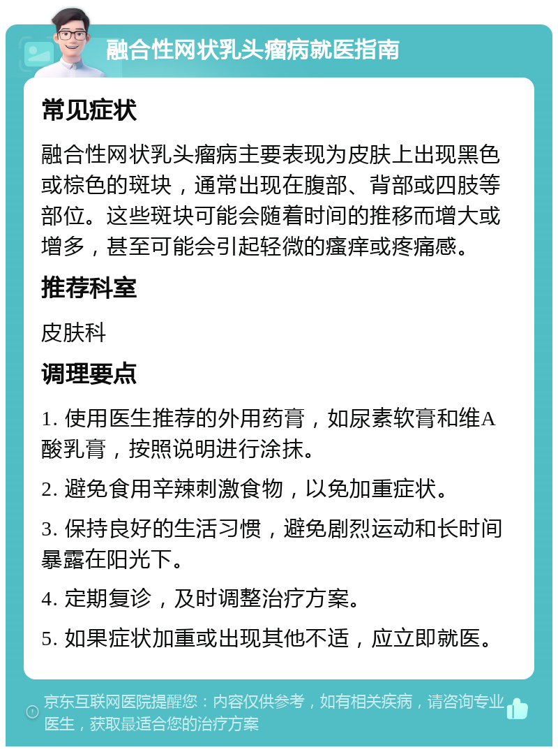 融合性网状乳头瘤病就医指南 常见症状 融合性网状乳头瘤病主要表现为皮肤上出现黑色或棕色的斑块，通常出现在腹部、背部或四肢等部位。这些斑块可能会随着时间的推移而增大或增多，甚至可能会引起轻微的瘙痒或疼痛感。 推荐科室 皮肤科 调理要点 1. 使用医生推荐的外用药膏，如尿素软膏和维A酸乳膏，按照说明进行涂抹。 2. 避免食用辛辣刺激食物，以免加重症状。 3. 保持良好的生活习惯，避免剧烈运动和长时间暴露在阳光下。 4. 定期复诊，及时调整治疗方案。 5. 如果症状加重或出现其他不适，应立即就医。