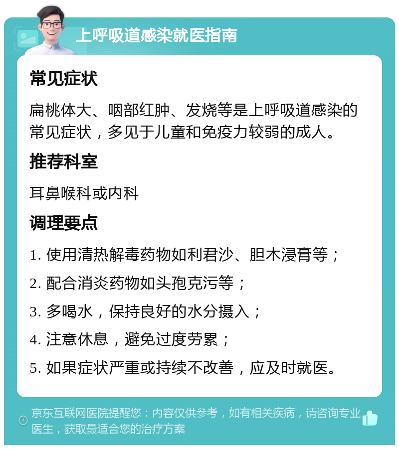 上呼吸道感染就医指南 常见症状 扁桃体大、咽部红肿、发烧等是上呼吸道感染的常见症状，多见于儿童和免疫力较弱的成人。 推荐科室 耳鼻喉科或内科 调理要点 1. 使用清热解毒药物如利君沙、胆木浸膏等； 2. 配合消炎药物如头孢克污等； 3. 多喝水，保持良好的水分摄入； 4. 注意休息，避免过度劳累； 5. 如果症状严重或持续不改善，应及时就医。