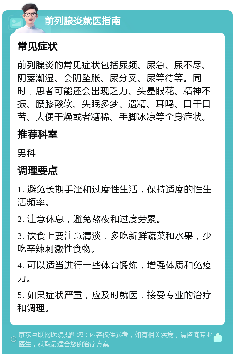 前列腺炎就医指南 常见症状 前列腺炎的常见症状包括尿频、尿急、尿不尽、阴囊潮湿、会阴坠胀、尿分叉、尿等待等。同时，患者可能还会出现乏力、头晕眼花、精神不振、腰膝酸软、失眠多梦、遗精、耳鸣、口干口苦、大便干燥或者糖稀、手脚冰凉等全身症状。 推荐科室 男科 调理要点 1. 避免长期手淫和过度性生活，保持适度的性生活频率。 2. 注意休息，避免熬夜和过度劳累。 3. 饮食上要注意清淡，多吃新鲜蔬菜和水果，少吃辛辣刺激性食物。 4. 可以适当进行一些体育锻炼，增强体质和免疫力。 5. 如果症状严重，应及时就医，接受专业的治疗和调理。