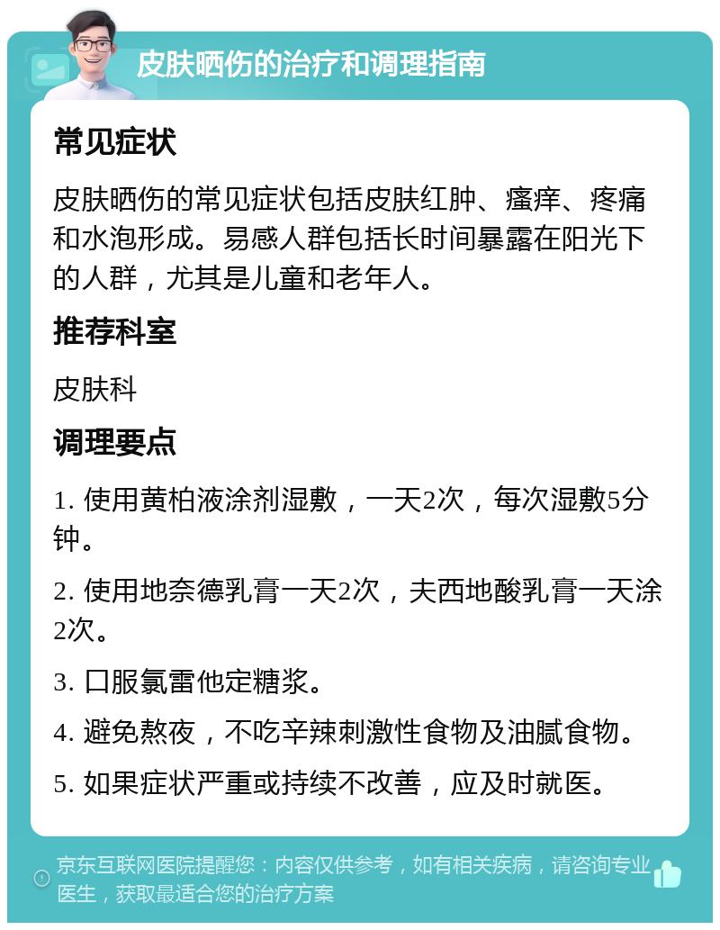 皮肤晒伤的治疗和调理指南 常见症状 皮肤晒伤的常见症状包括皮肤红肿、瘙痒、疼痛和水泡形成。易感人群包括长时间暴露在阳光下的人群，尤其是儿童和老年人。 推荐科室 皮肤科 调理要点 1. 使用黄柏液涂剂湿敷，一天2次，每次湿敷5分钟。 2. 使用地奈德乳膏一天2次，夫西地酸乳膏一天涂2次。 3. 口服氯雷他定糖浆。 4. 避免熬夜，不吃辛辣刺激性食物及油腻食物。 5. 如果症状严重或持续不改善，应及时就医。