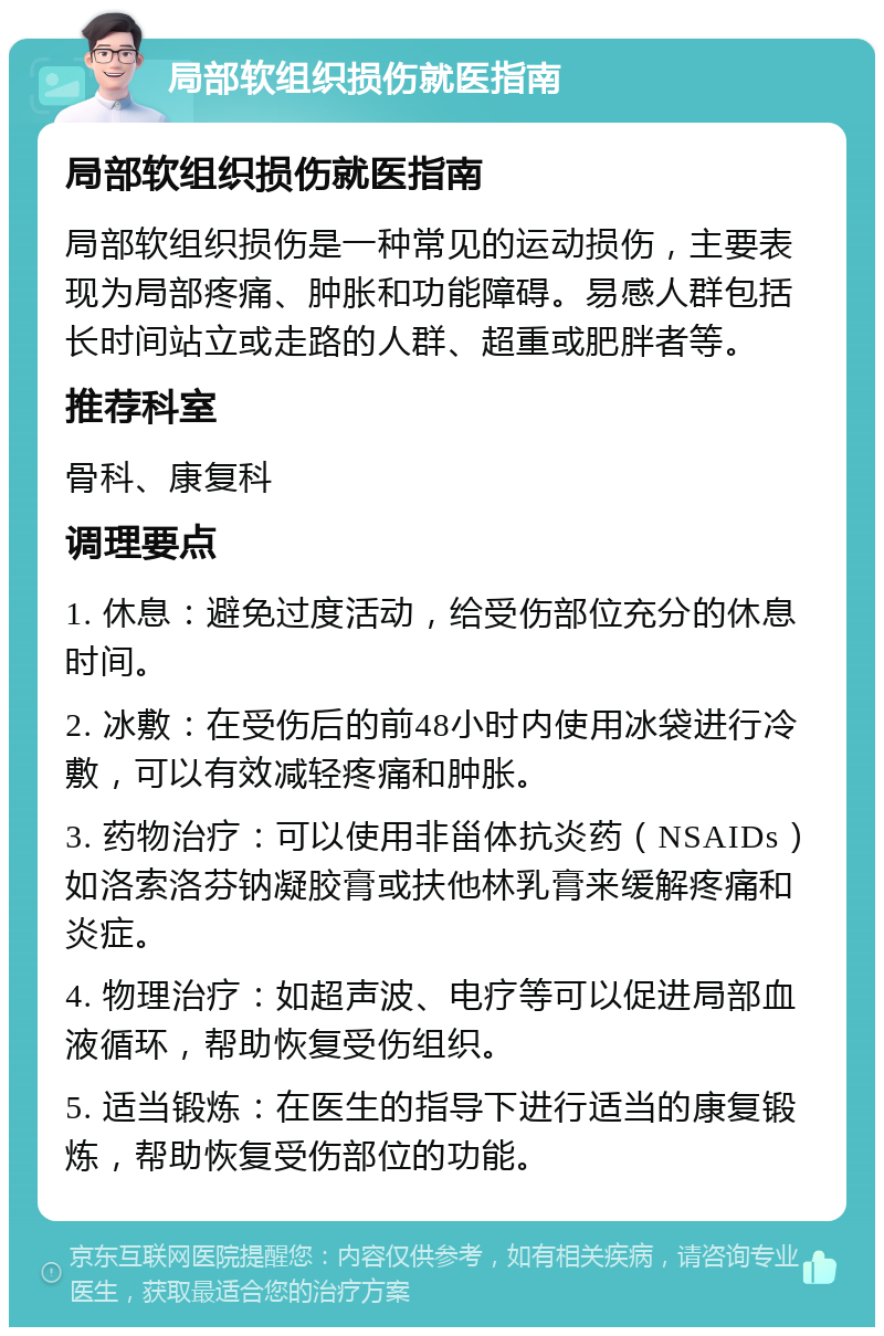 局部软组织损伤就医指南 局部软组织损伤就医指南 局部软组织损伤是一种常见的运动损伤，主要表现为局部疼痛、肿胀和功能障碍。易感人群包括长时间站立或走路的人群、超重或肥胖者等。 推荐科室 骨科、康复科 调理要点 1. 休息：避免过度活动，给受伤部位充分的休息时间。 2. 冰敷：在受伤后的前48小时内使用冰袋进行冷敷，可以有效减轻疼痛和肿胀。 3. 药物治疗：可以使用非甾体抗炎药（NSAIDs）如洛索洛芬钠凝胶膏或扶他林乳膏来缓解疼痛和炎症。 4. 物理治疗：如超声波、电疗等可以促进局部血液循环，帮助恢复受伤组织。 5. 适当锻炼：在医生的指导下进行适当的康复锻炼，帮助恢复受伤部位的功能。