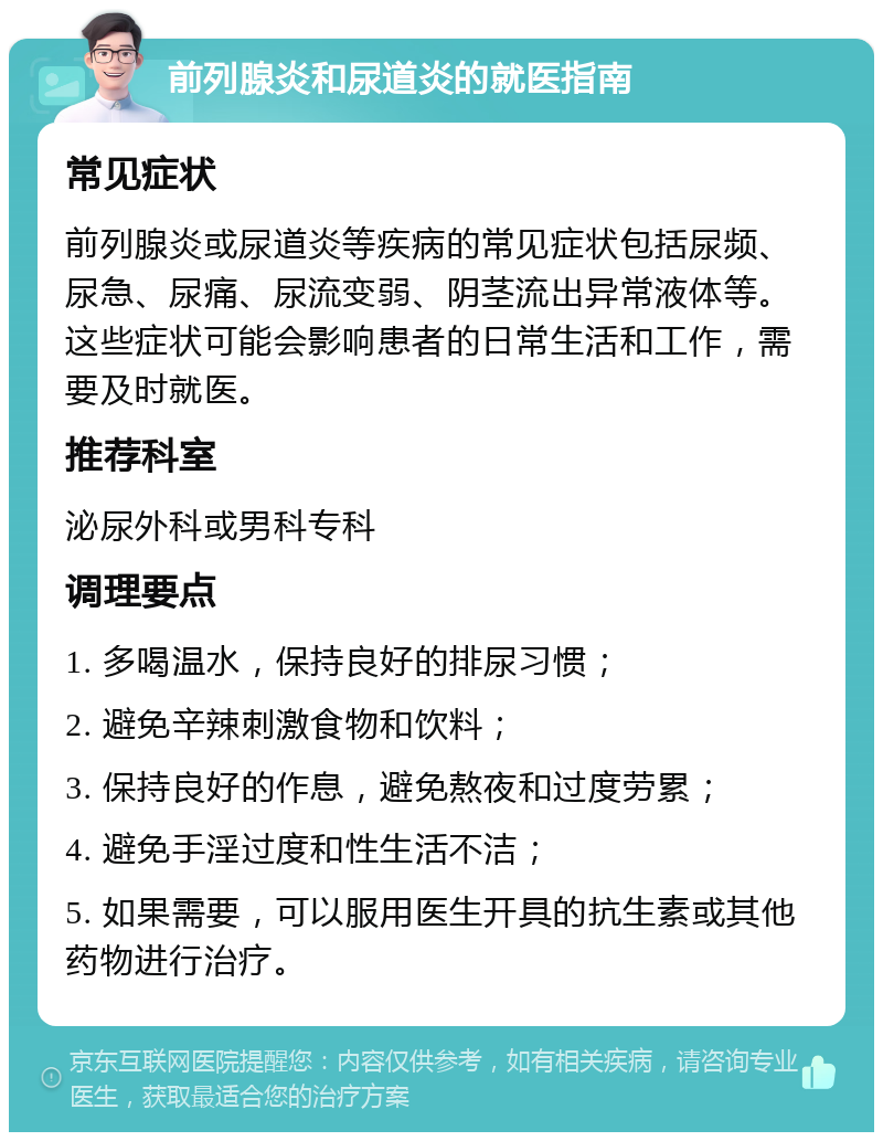 前列腺炎和尿道炎的就医指南 常见症状 前列腺炎或尿道炎等疾病的常见症状包括尿频、尿急、尿痛、尿流变弱、阴茎流出异常液体等。这些症状可能会影响患者的日常生活和工作，需要及时就医。 推荐科室 泌尿外科或男科专科 调理要点 1. 多喝温水，保持良好的排尿习惯； 2. 避免辛辣刺激食物和饮料； 3. 保持良好的作息，避免熬夜和过度劳累； 4. 避免手淫过度和性生活不洁； 5. 如果需要，可以服用医生开具的抗生素或其他药物进行治疗。