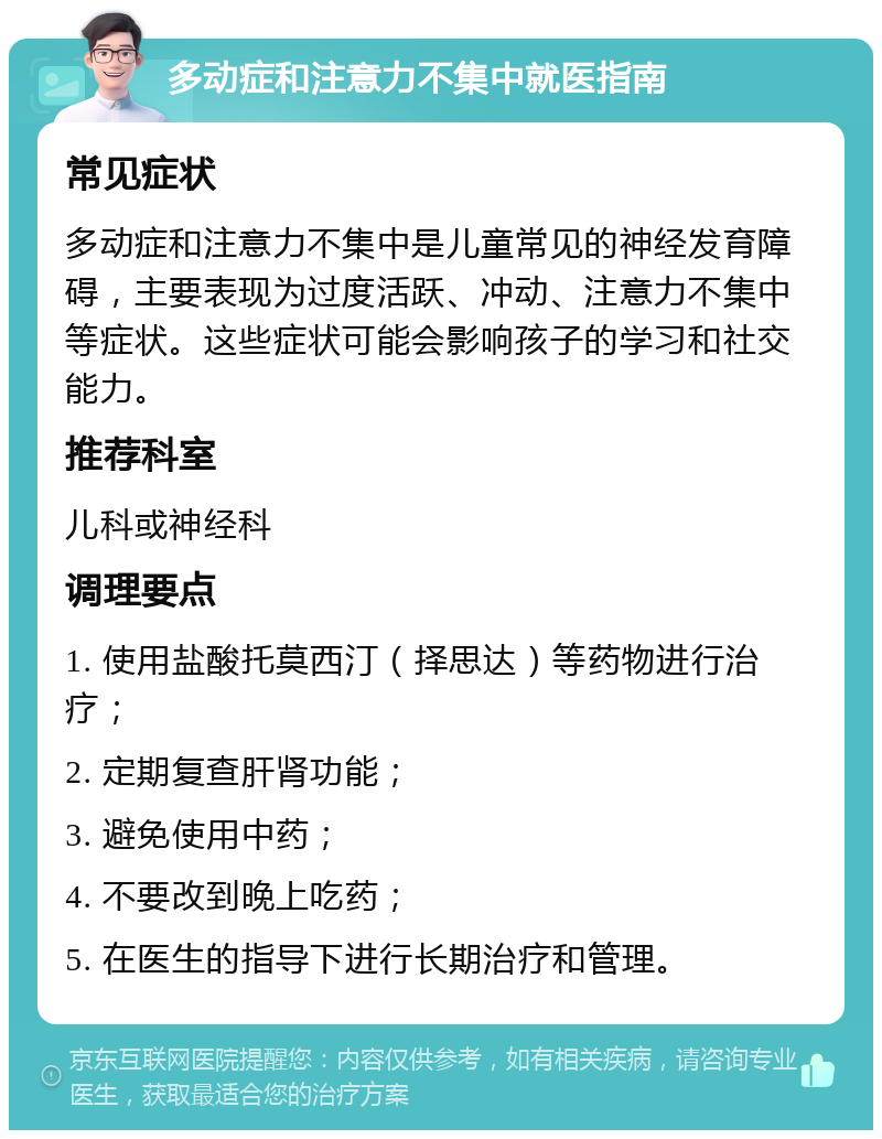 多动症和注意力不集中就医指南 常见症状 多动症和注意力不集中是儿童常见的神经发育障碍，主要表现为过度活跃、冲动、注意力不集中等症状。这些症状可能会影响孩子的学习和社交能力。 推荐科室 儿科或神经科 调理要点 1. 使用盐酸托莫西汀（择思达）等药物进行治疗； 2. 定期复查肝肾功能； 3. 避免使用中药； 4. 不要改到晚上吃药； 5. 在医生的指导下进行长期治疗和管理。