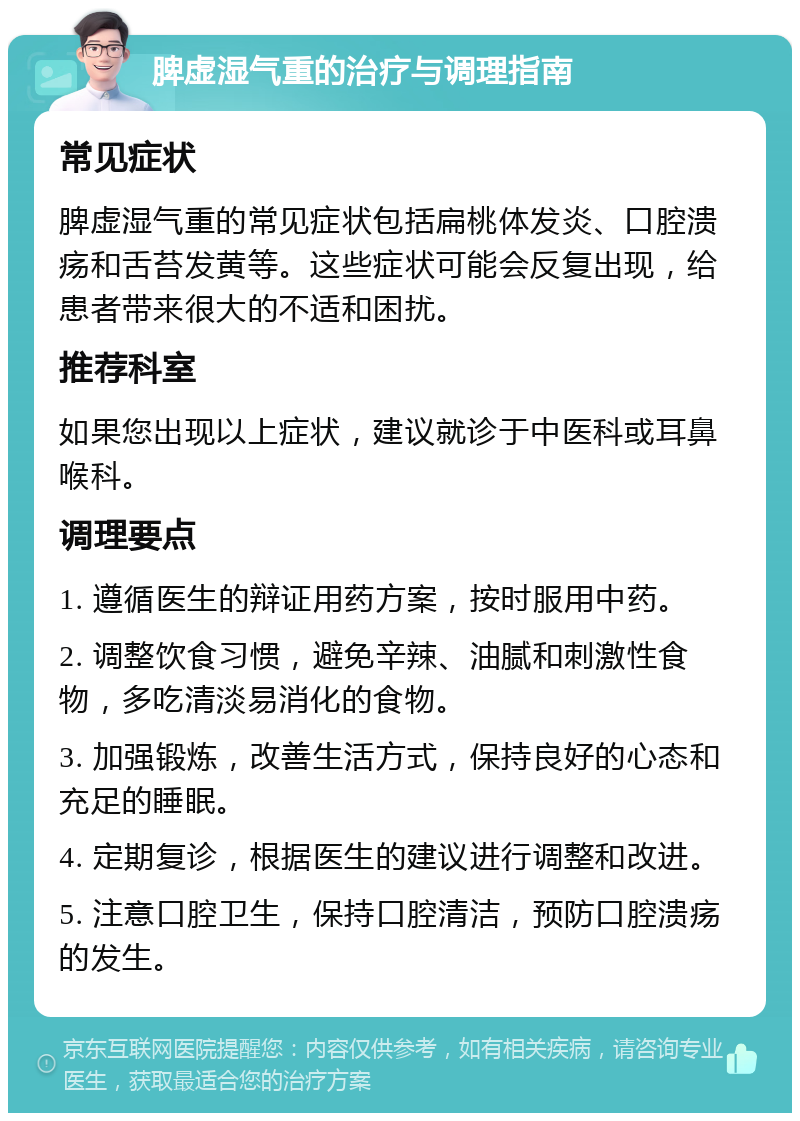 脾虚湿气重的治疗与调理指南 常见症状 脾虚湿气重的常见症状包括扁桃体发炎、口腔溃疡和舌苔发黄等。这些症状可能会反复出现，给患者带来很大的不适和困扰。 推荐科室 如果您出现以上症状，建议就诊于中医科或耳鼻喉科。 调理要点 1. 遵循医生的辩证用药方案，按时服用中药。 2. 调整饮食习惯，避免辛辣、油腻和刺激性食物，多吃清淡易消化的食物。 3. 加强锻炼，改善生活方式，保持良好的心态和充足的睡眠。 4. 定期复诊，根据医生的建议进行调整和改进。 5. 注意口腔卫生，保持口腔清洁，预防口腔溃疡的发生。