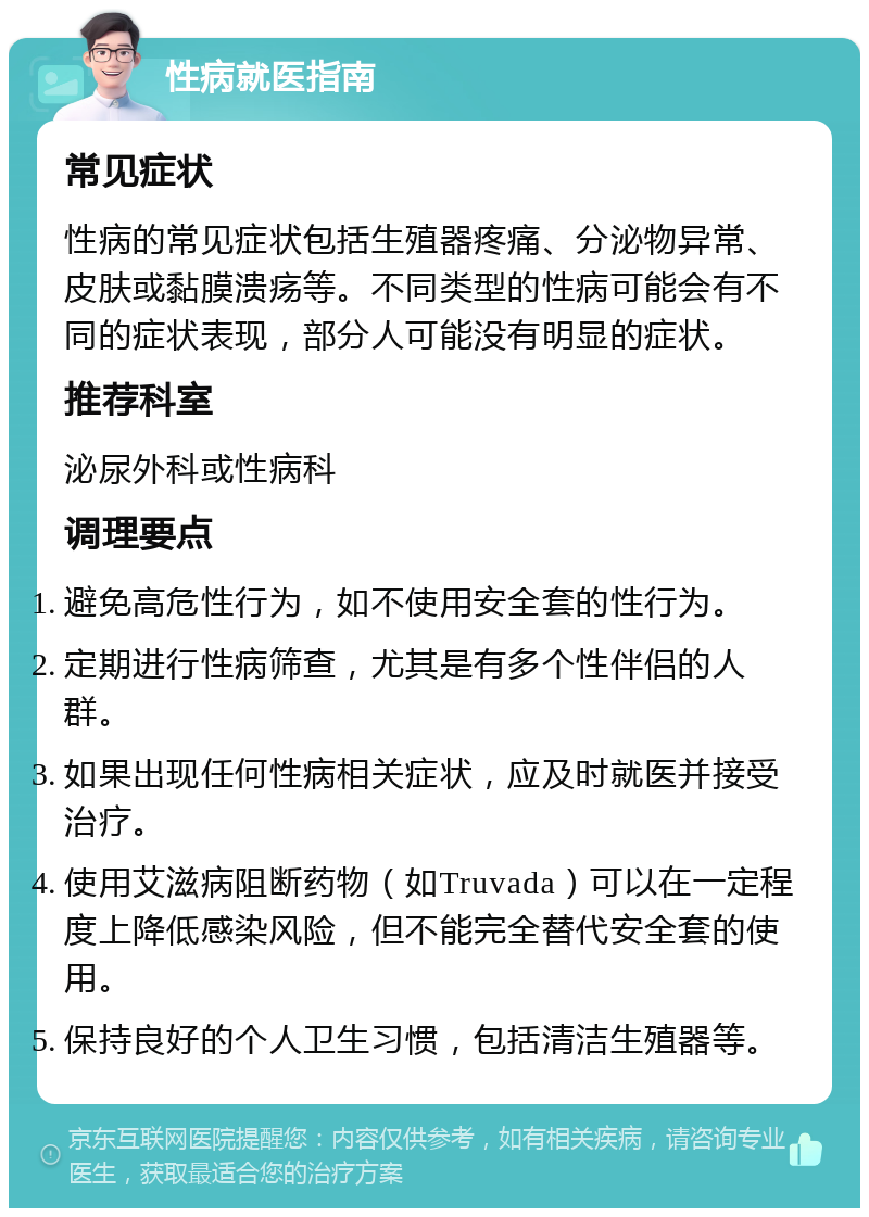 性病就医指南 常见症状 性病的常见症状包括生殖器疼痛、分泌物异常、皮肤或黏膜溃疡等。不同类型的性病可能会有不同的症状表现，部分人可能没有明显的症状。 推荐科室 泌尿外科或性病科 调理要点 避免高危性行为，如不使用安全套的性行为。 定期进行性病筛查，尤其是有多个性伴侣的人群。 如果出现任何性病相关症状，应及时就医并接受治疗。 使用艾滋病阻断药物（如Truvada）可以在一定程度上降低感染风险，但不能完全替代安全套的使用。 保持良好的个人卫生习惯，包括清洁生殖器等。