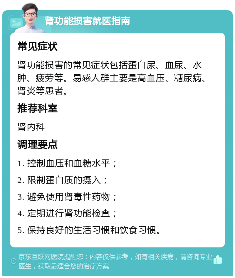 肾功能损害就医指南 常见症状 肾功能损害的常见症状包括蛋白尿、血尿、水肿、疲劳等。易感人群主要是高血压、糖尿病、肾炎等患者。 推荐科室 肾内科 调理要点 1. 控制血压和血糖水平； 2. 限制蛋白质的摄入； 3. 避免使用肾毒性药物； 4. 定期进行肾功能检查； 5. 保持良好的生活习惯和饮食习惯。