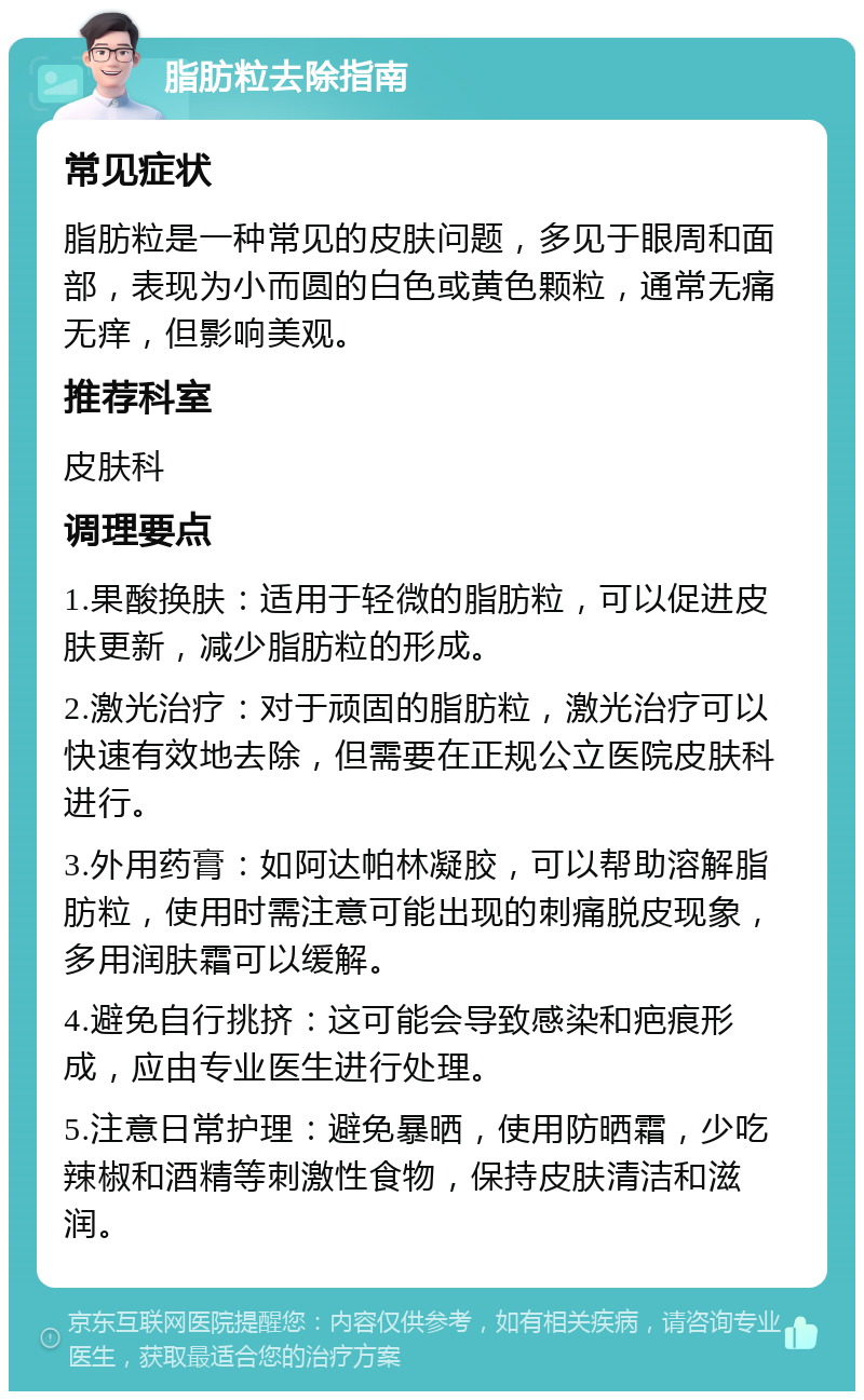 脂肪粒去除指南 常见症状 脂肪粒是一种常见的皮肤问题，多见于眼周和面部，表现为小而圆的白色或黄色颗粒，通常无痛无痒，但影响美观。 推荐科室 皮肤科 调理要点 1.果酸换肤：适用于轻微的脂肪粒，可以促进皮肤更新，减少脂肪粒的形成。 2.激光治疗：对于顽固的脂肪粒，激光治疗可以快速有效地去除，但需要在正规公立医院皮肤科进行。 3.外用药膏：如阿达帕林凝胶，可以帮助溶解脂肪粒，使用时需注意可能出现的刺痛脱皮现象，多用润肤霜可以缓解。 4.避免自行挑挤：这可能会导致感染和疤痕形成，应由专业医生进行处理。 5.注意日常护理：避免暴晒，使用防晒霜，少吃辣椒和酒精等刺激性食物，保持皮肤清洁和滋润。