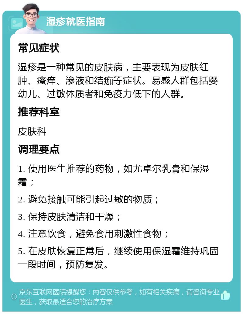 湿疹就医指南 常见症状 湿疹是一种常见的皮肤病，主要表现为皮肤红肿、瘙痒、渗液和结痂等症状。易感人群包括婴幼儿、过敏体质者和免疫力低下的人群。 推荐科室 皮肤科 调理要点 1. 使用医生推荐的药物，如尤卓尔乳膏和保湿霜； 2. 避免接触可能引起过敏的物质； 3. 保持皮肤清洁和干燥； 4. 注意饮食，避免食用刺激性食物； 5. 在皮肤恢复正常后，继续使用保湿霜维持巩固一段时间，预防复发。