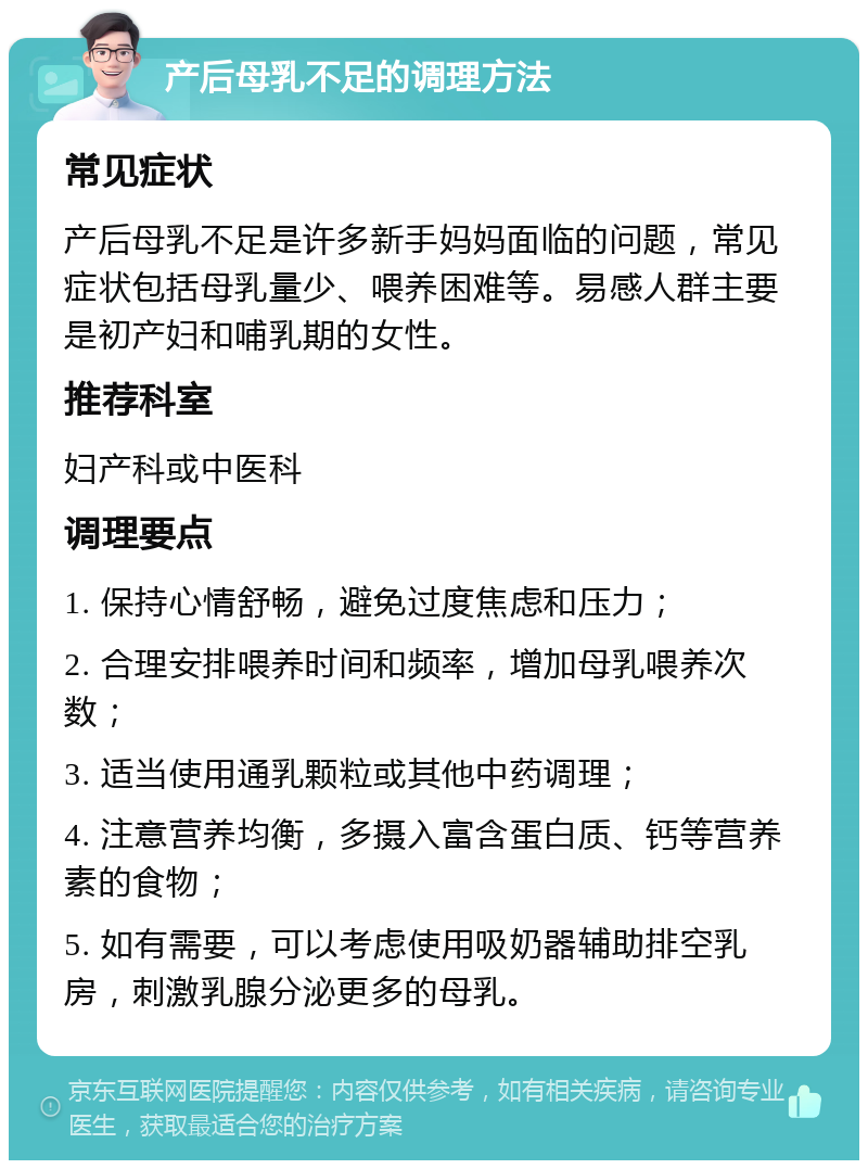 产后母乳不足的调理方法 常见症状 产后母乳不足是许多新手妈妈面临的问题，常见症状包括母乳量少、喂养困难等。易感人群主要是初产妇和哺乳期的女性。 推荐科室 妇产科或中医科 调理要点 1. 保持心情舒畅，避免过度焦虑和压力； 2. 合理安排喂养时间和频率，增加母乳喂养次数； 3. 适当使用通乳颗粒或其他中药调理； 4. 注意营养均衡，多摄入富含蛋白质、钙等营养素的食物； 5. 如有需要，可以考虑使用吸奶器辅助排空乳房，刺激乳腺分泌更多的母乳。