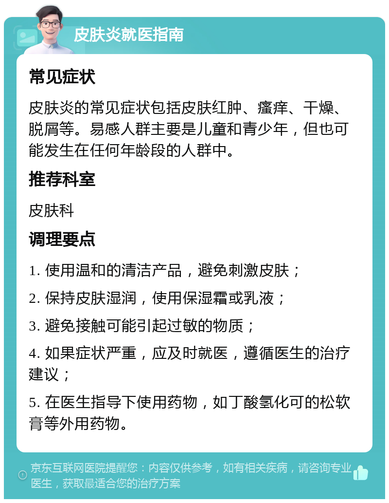 皮肤炎就医指南 常见症状 皮肤炎的常见症状包括皮肤红肿、瘙痒、干燥、脱屑等。易感人群主要是儿童和青少年，但也可能发生在任何年龄段的人群中。 推荐科室 皮肤科 调理要点 1. 使用温和的清洁产品，避免刺激皮肤； 2. 保持皮肤湿润，使用保湿霜或乳液； 3. 避免接触可能引起过敏的物质； 4. 如果症状严重，应及时就医，遵循医生的治疗建议； 5. 在医生指导下使用药物，如丁酸氢化可的松软膏等外用药物。