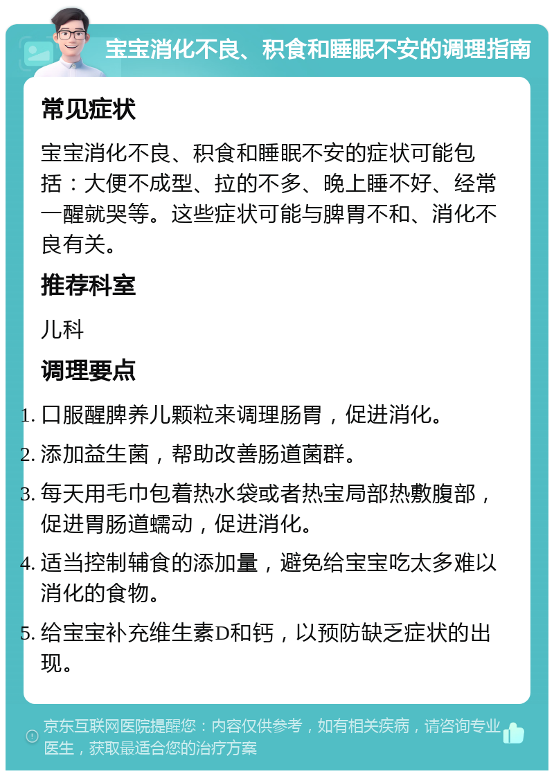 宝宝消化不良、积食和睡眠不安的调理指南 常见症状 宝宝消化不良、积食和睡眠不安的症状可能包括：大便不成型、拉的不多、晚上睡不好、经常一醒就哭等。这些症状可能与脾胃不和、消化不良有关。 推荐科室 儿科 调理要点 口服醒脾养儿颗粒来调理肠胃，促进消化。 添加益生菌，帮助改善肠道菌群。 每天用毛巾包着热水袋或者热宝局部热敷腹部，促进胃肠道蠕动，促进消化。 适当控制辅食的添加量，避免给宝宝吃太多难以消化的食物。 给宝宝补充维生素D和钙，以预防缺乏症状的出现。