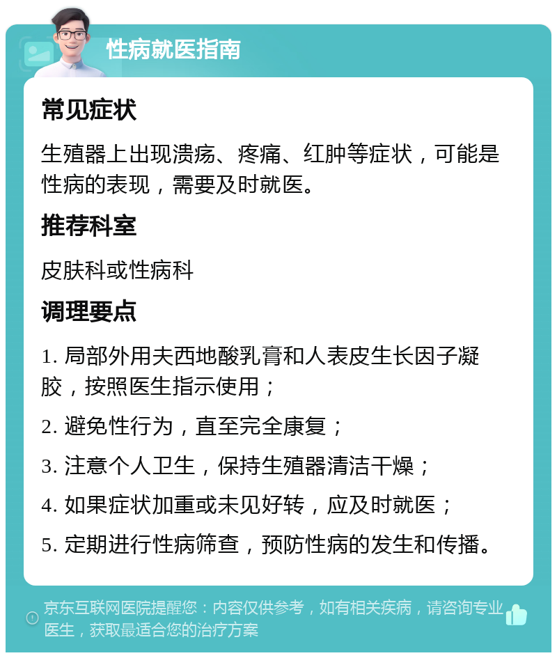 性病就医指南 常见症状 生殖器上出现溃疡、疼痛、红肿等症状，可能是性病的表现，需要及时就医。 推荐科室 皮肤科或性病科 调理要点 1. 局部外用夫西地酸乳膏和人表皮生长因子凝胶，按照医生指示使用； 2. 避免性行为，直至完全康复； 3. 注意个人卫生，保持生殖器清洁干燥； 4. 如果症状加重或未见好转，应及时就医； 5. 定期进行性病筛查，预防性病的发生和传播。